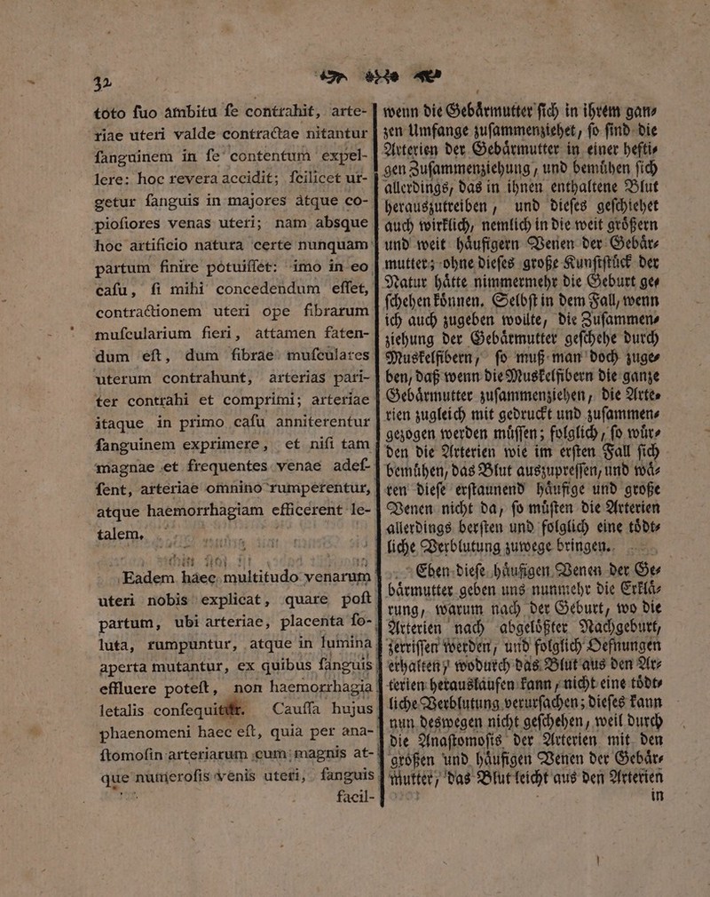 3» riae uteri valde contractae nitantur fanguinem in ſe contentum expel- lere: hoc revera accidit; fcilicet ut- getur fanguis in majores àtque co- piofiores venas uteri; nam absque partum finire potuiſſet: cafu, ſi mihi concedendum effet, contractionem uteri ope fibrarum muſcularium fieri, attamen faten- dum eft, dum fibrae. mufculares uterum contrahunt, arterias pari- fer contrahi et comprimi; arteriae itaque in primo cafu anniterentur fanguinem exprimere, et nifi tam magnae et frequentes. venae adef- fent, arteriae omnino rumpetentur, atque haemorrhagiam efficerent- le- talem, 3 Ff.) * 174 A! ee haee multitudo venarum effluere poteft, letalis confequitift. Cauffa hujus facil- wenn die Gebaͤrmutter fid) in ihrem gan⸗ zen Umfange zuſammenziehet, ſo ſind die Arterien der Gebaͤrmutter in einer hefti⸗ gen Zuſammenziehung , und bemuͤhen ſich allerdings, das in ihnen enthaltene Blut herauszutreiben, und dieſes geſchiehet auch wirklich, nemlich in die weit groͤßern und weit haͤufigern Venen der Gebaͤr⸗ mutter; ohne dieſes große Kunſtſtuͤck der Natur haͤtte nimmermehr die Geburt ge⸗ ſchehen koͤnnen. Selbſt in dem Fall, wenn ich auch zugeben wollte, die Zuſammen⸗ ziehung der Gebaͤrmutter geſchehe durch Muskelfibern, ſo muß man doch zuge⸗ ben, daß wenn die Muskelfibern die ganze Gebaͤrmutter zuſammenziehen, die Arte⸗ rien zugleich mit gedruckt und zuſammen⸗ gezogen werden muͤſſen; folglich, fo wuͤr⸗ den die Arterien wie im erſten Fall ſich ren dieſe erſtaunend haͤufige und große Venen nicht da, ſo muͤſten die Arterien Eben dieſe haͤufigen Venen der Ge⸗ | Arterien nach abgeloͤßter Nachgeburt, erhalten wodurch das Blut aus den Ar⸗ liche Verblutung verurſachen; dieſes kann nun deswegen nicht geſchehen, weil durch Mutter, das Blut leicht aus den Arterien in
