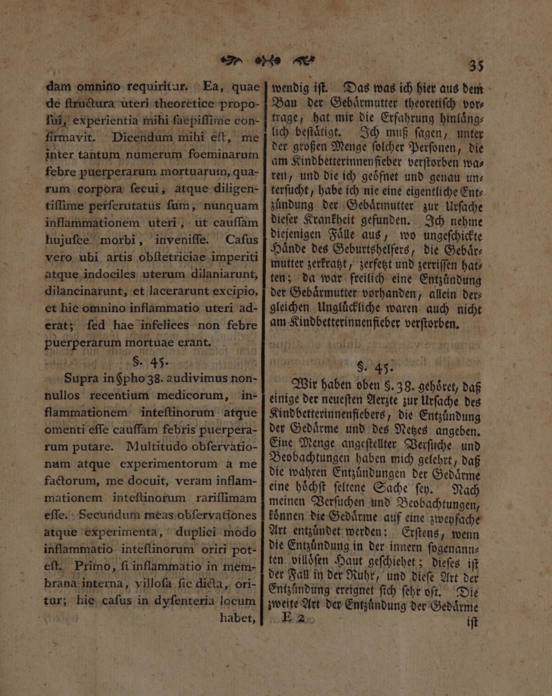 de ſtructura uteri theoretice propo- x I ^ DM . ? af.) —  à , fui, experientia mihi faepiffime con- firmavit. Dicendum mihi eft, me febre puerperarum mortuarum, qua- rum corpora ſecui, atque diligen- tiſſime perſcrutatus fum, nunquam inflammationem uteri, ut cauſſam hujuſce morbi, inveniſſe. Caſus vero ubi artis obſtetriciae imperiti atque indociles uterum dilaniarunt, dilancinarunt, et lacerarunt excipio, et hie omnino inflammatio uteri ad- erat; ſed hae infelices non febre puerperarum mortuae erant. ver F. 45. | Supra in $pho 38. audivimus non- flammationem inteftinorum atque omenti effe cauffam febris puerpera- rum putare. Multitudo obfervatio- nam atque experimentorum a me factorum, me docuit, veram inflam- mationem inteſtinorum rariſſimam eſſe. Secundum meas obſervationes atque experimenta, dupliei modo inflammatio inteflinorum oriri pot- eft. Primo, fi inflammatio in mem- brana interna, villofa. fic di&amp;a „ori- tur; hie cafus in dyſenteria locum v | habet, 35 trage, bat mir die Erfahrung hinlaͤng⸗ Ich muß ſagen, unter der großen Menge ſolcher Perſonen, die am Kindbetterinnen fieber verſtorben wa⸗ ren, und die ich geoͤfnet und genau un⸗ terſucht, habe ich nie eine eigentliche Ent⸗ zuͤndung der Gebaͤrmutter zur Urſache dieſer Krankheit gefunden. Ich nehme diejenigen Faͤlle aus, wo ungeſchickte Haͤnde des Geburtshelfers, die Gebaͤr⸗ mutter zerkratzt, zerfetzt und zerriſſen hat ten; da war freilich eine Entzuͤndung gleichen Ungluͤckliche waren auch nicht am Kindbetterinnenfieber verſtorben. 8 $.45. Wir haben oben $.39. gehoͤret, daß einige der neueſten Aerzte zur Urſache des Kindbetterinnenfiebers, die Entzuͤndung der Gedaͤrme und des Netzes angeben. Eine Menge angeſtellter Verſuche und Beobachtungen haben mich gelehrt, daß die wahren Entzuͤndungen der Gedaͤrme eine hoͤchſt ſeltene Sache ſey. Nach meinen Verſuchen und Beobachtungen, koͤnnen die Gedaͤrme auf eine zweyfache Art entzuͤndet werden: Erſtens, wenn die Entzuͤndung in der innern ſogenann⸗ ten villöſen Haut geſchiehet; dieſes ift der Fall in der Ruhr, und dieſe Art der Entzündung ereignet ſich ſehr oft. Die zweite Art der Entzuͤndung der Gedaͤrme us iſt