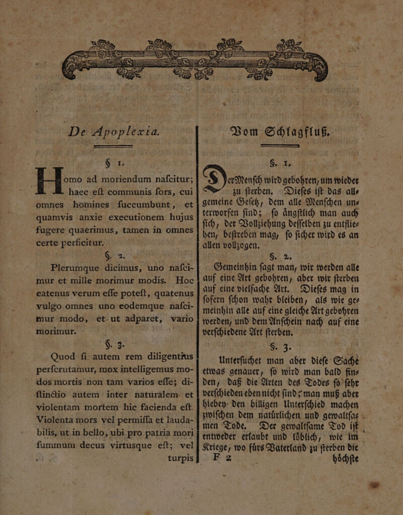 IER. H^ ad moriendum nafcitur; d haec eft communis fors, cui omnes homines. fuccumbunt , et quamvis anxie executionem hujus fugere quaerimus, tamen in omnes certe perficitur. $. 2. Plerumque dicimus, uno nafci- mur et mille morimur modis. Hoc eatenus verum effe poteft, quatenus vulgo omnes uno eodemque nafci- mur modo, et ut Cos cord vario morimur. : 9. 3. Quod ſi autem rem diligentrus perfcrutamur, mox intelligemus mo- dos mortis non tam varios eſſe; di- violentam mortem hic facienda eft. Violenta mors vel permiſſa et lauda- fummum decus virtusque eft; vel turpis Vom Schl agfluß. S. 1. 147 : $ er Menſch wird gebohren, um wieder zu ſterben. Dieſes iſt das all⸗ gemeine Geſetz, dem alle Menſchen un⸗ terworfen ſind; ſo aͤngſtlich man auch ſich, der Vollziehung deſſelben zu entflie⸗ hen, beſtreben mag, ſo ſicher wird es an allen vollzogen. S5. 5, Gemeinhin ſagt man, wir werden alle auf eine Art gebohren, aber wir ſterben auf eine vielfache Art. Dieſes mag in ſofern ſchon wahr bleiben, als wie ge⸗ meinhin alle auf eine gleiche Art gebohren werden, und dem Anſchein nach auf eine ee Art ſterben. | $. 3. Unterſuchet man aber dieſe Sache etwas genauer, ſo wird man bald fin⸗ den, daß die Arten des Todes ſo ſehr verſchieden eben nicht ſind; man muß aber hiebey den billigen Unterſchied machen zwiſchen dem natuͤrlichen und gewaltſa⸗ : men Tode. Der gewaltſame Tod iſt entweder erlaubt und loͤblich, wie im NS wo fuͤrs Vaterland zu 7 die Ez. oͤchſte —