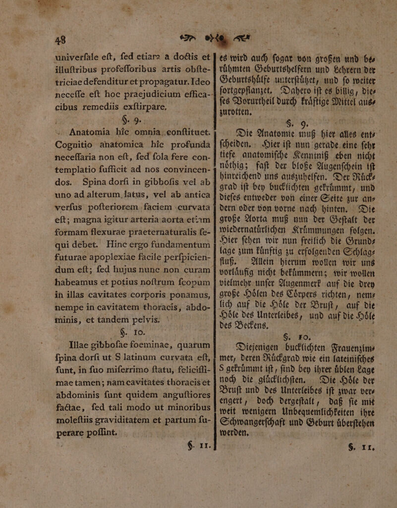 48 univerfale eft, fed etiara a doctis et illuftribus profefforibus artis obfte- triciae defenditur et propagatur. Ideo neceífe eft hoc praejudicium effica-- cibus remediis exſtirpare. Hi. 9. Anatomia híc omnia eonflituet. Cognitio anatomica hie profunda neceffaria non eft, fed fola fere con- templatio fufficit ad nos convincen- dos. Spinadorfi in gibbofis vel ab uno ad alterum latus, vel ab antica verfus poſteriorem faciem curvata eft; magna igitur arteria aorta etzim formam flexurae praeternaturalis fe- qui debet. Hinc ergo fundamentum futurae apoplexiae facile perſpicien- dum eft; fed hujus nunc non curam. Dor us et potius noftrum ſcopum in illas cavitates corporis ponamus, nempe in cavitatem thoracis, abdo- minis, et tandem pelvis. §. ro. Illae gibbofae foeminae, quarum fpina dorſi ut S latinum curvata eft, funt, in fuo miferrimo ftatu, felicifli- mae tamen; nam cavitates thoracis et abdominis funt quidem anguftiores factae, fed tali modo ut minoribus moleſtiis graviditatem et partum ſu- perare poflint. $. II. es wird auch ſogar von großen und 65 ruͤhmten Geburtshelfern und Lehrern der Geburtshuͤlfe unterſtuͤtzet, und fo weiter fortgepflanzet. Dahero ift es billig, bits ſes Vorurtheil durch fráftige Mittel aus⸗ zurotten. | s. 5 Die Anatomie 805 hier alles ent ſcheiden. Hier iſt nun gerade eine ſehr tiefe anatomiſche Kenntniß eben nicht noͤthig; faſt der bloße Augenſchein iſt hinreichend uns auszuhelfen. Der Ruͤck⸗ grad ift bey bucklichten gekruͤmmt, und dieſes entweder von einer Seite zur an⸗ dern oder von vorne nach hinten. Die große Aorta muß nun der Geſtalt der wiedernatuͤrlichen Kruͤmmungen folgen. Hier ſehen wir nun freilich die Grund⸗ lage zum kuͤnftig zu erfolgenden Schlag⸗ fluß. Allein hierum wollen wir uns vorlaͤufig nicht bekuͤmmern; wir wollen vielmehr unſer Augenmerk auf die drey große Hoͤlen des Coͤrpers richten, nem⸗ lich auf die Hoͤle der Bruſt, auf die Hoͤle des Unterleibes, und auf die 2 des Beckens. S. 10. . Diejenigen bucklichten Saen mer, deren Ruͤckgrad wie ein lateiniſches S gekruͤmmt ift, ſind bey ihrer uͤblen Lage noch die gluͤcklichſten. Die Hoͤle der Bruſt und des Unterleibes iſt zwar ver⸗ engert, doch dergeſtalt, daß ſie mit weit wenigern Unbequemlichkeiten ihre Schwangerſchaft und Geburt überstehen werden. $. II.