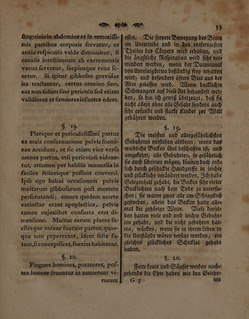 ſanguinis in abdomine et in remotiſſi- mis partibus corporis fervatur, et anxia refpiratio valde diminuitur, fi canalis inteſtinorum ab excrementís cetur. Si igitur gibbofae gravidae ita tractantur, certus omnino fum, validiores et firmioresinfantes edete. H. 19. Plerique et periculoſiſſimi partus ex mala conformatione pelvis foemi- nae accidunt, et (ic etiam vice verfa omnes partus, etſi periculofi videan- tur, attamen per habilia manualia ín Ipfe ego habui occafionem pelvis multarum gibbofarum poft mortem perſerutandi; omnes quidem morte extinctae erant apoplectica, pelvis tamen cujuslibet confueta erat di- menſione. Multae earum plures fa- cilesque enixae fuetant partus, quae- que non pepererant, idem felix fa- S E nd tea honore fruentur in numerum vi- im Unterleibe und in den entfernteſten Theilen des Coͤrpers wird erhalten, und mindert werden, wenn der Darmcanal von Unreinigkeiten beſtaͤndig frey erhalten wird, und beſonders oͤfters Blut aus der Ader gelaſſen wird. Wenn bucklichte Schwangere auf dieſe Art behandelt wer⸗ gebaͤhren werden. en Die meiſten und citées Gebuhrten entſtehen alsdenn, wenn das ſie auch ſcheinen moͤgen, koͤnnen doch end⸗ und gluͤckliche veraͤndert werden. Ich habe Gelegenheit gehabt, die Becken ſehr vieler Bucklichten nach dem Tode zu unterſu⸗ geſtorben, allein das Becken hatte alle⸗ Viele derſel⸗ ten, wuͤrden, wenn ſie in ihrem Leben in haben. t §. 20, Fette Leute und Saͤufer werden nach⸗ G6 3 ten