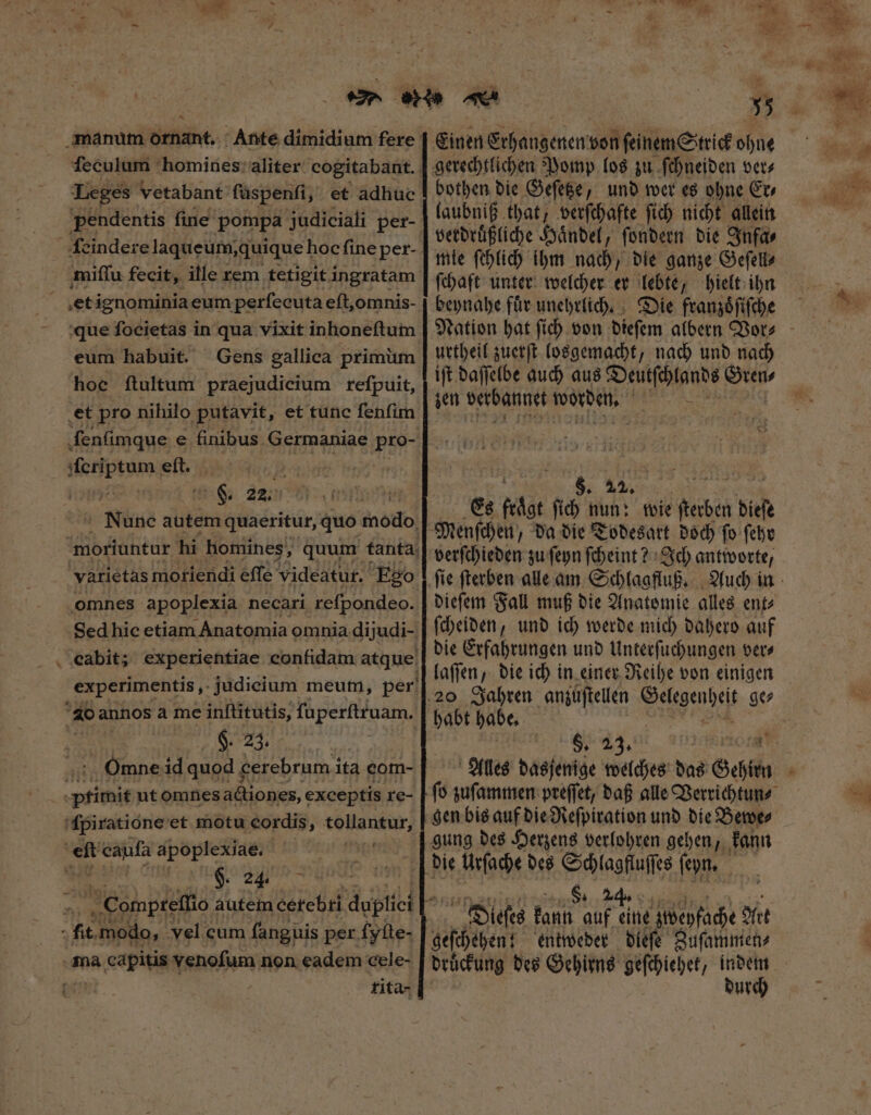 i Los Leges vetabant füspenfi, et adhue E fine popa judiciali per- VEN fecit, ille rem tetigit PE UA et ignominia eum perfecuta eſt, omnis- eum habuit. Gens gallica primüm hoc ftultum praejudicium reſpuit, et pro nihilo putavit, et tunc fenfim ſenſimque e finibus Germaniae Pro- Hedptam eft. i m F. 22. Nune autem quaeritur, quo Motte moriuntur hi homines, quum tanta varietas moriendi effe videatur. Ego omnes apoplexia necari reſpondeo. Sed hic etiam Anatomia omnia dijudi- cCabit; experientiae confidam atque experimentis ,. judicium meum, per 4o annos à me airs ſuperſtruam. $. 23. Onmne id quod cerebrum ita com- t primit ut omnes actiones; exceptis re- 'fpiratione et motu cordis, tollantur, ei caufa apoplexiae. | | Ma 2% f modo, vel cum fanguis per ſyſte- ma capitis venoſum 1 non eadem cele- : fita- 5 inen Ethangenen von ſeinem Strick ohne bothen die Geſetze, und wer es ohne Er, laubniß that, verſchafte ſich nicht allein verdruͤßliche Haͤndel, ſondern die Infa⸗ ſchaft unter welcher er lebte, hielt ihn beynahe fuͤr unehrlich. Die franzoͤſiſche urtheil zuerſt losgemacht, nach und nach ift daſſelbe auch aus Deutſchlands Gren⸗ zen verbannet worden. AUS Un us Es  n8 nun: wie ſterben bid verſchieden zu ſeyn ſcheint? Ich antworte / dieſem Fall muß die Anatomie alles ent⸗ ſcheiden, und ich werde mich dahero auf die Erfahrungen und Unterſuchungen ver⸗ laſſen, die ich in einer Reihe von einigen habt habe. 6, 23. s 27. fo zuſammen preſſet, daß alle Verrichtun⸗ gung des Herzens verlohren gehen, kann 8. Dieſes kann di p gbepfache Alt geſchehen! entweder dieſe Zuſammen⸗ druͤckung des Gehirns geſchiehet, pei ur