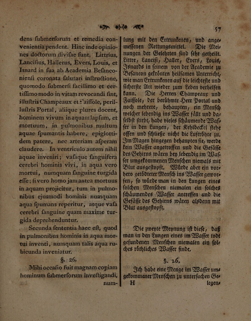 venientia pendent. Hinc inde opinio- nes doctorum diviſae funt. Littrius, Isnard in ſua ab Academia Beſanco- nienfi coronata ſalutari inſtructione, tiſſimo modo in vitam revocandi ſint, illuſtris Champeaux et *'aiffole, peril- luſtris Portal, aliique plures docent, hominem vivum in aquam lapſum, et mortuum, in pulmonibus, multum aquae fpumantis habere, epiglotti- dem patere, nec arteriam afperam claudere. . In ventriculo autem nihil aquae inveniri; vafaque fanguifera cerebri hominis vivi, in aqua vero mortui, numquam fanguine turgida eſſe; ſi vero homo jamantea mortuus in aquam projicitur, tum in pulmo- nibus ejusmodi hominis numquam aqua ſpumans reperitur , atque vafa cerebri fanguine quam maxime tur- gida deprehenduntur, Secunda fententia. haec eft, quod in pulmonibus hominis in aqua mor- tui inventi, numquam talis aqua ru- bicunda inveniatur, H. 26. Mihi occafio fuit magnam copiam hominum ſubmerſorum inveſtigandi, d num- lung mit den Gctintener, und ange⸗ meſſenen Rettungsmittel. Die Mei⸗ Littre, Zancifi, Haller, Evers, Louis, Beſancon gekroͤnten heilſamen Unterricht, ſicherſte Art wieder zum Leben verhelfen kann. Die Herren Champeaux unb Faiſſole, der berühmte Herr Portal und noch mehrere, behaupten, ein Menſch welcher lebendig ins Waſſer faͤllt und da⸗ ſelbſt ſtirbt, habe vieles ſchaͤumende Waſ⸗ ſer in den Lungen, der Kehldeckel ſtehe offen und ſchließe nicht die Luftroͤhre zu. Im Magen hingegen behaupten ſie, werde des Gehirns waͤren bey lebendig im Waſ⸗ ſer umgekommenen Menſchen niemals mit hero getoͤdteter Menſch ins Waſſer gewor⸗ fen, ſo wuͤrde man in den Lungen eines ſolchen Menſchen niemalen ein ſolches ſchaͤumendes Waſſer antreffen und die Gefaͤſſe des Gehirns waren alsdenn mit Blut ausge Die; ON mnia) ift dieſe, baf gefundenen Menſchen niemalen ein ſol⸗ §. 26, K a Ich habe eine Menge im Waſſer um⸗ gekommener Menſchen zu unterſuchen Ge⸗ H legen⸗