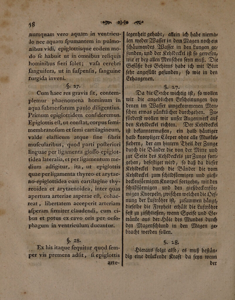 do fe habuit ut in omnibus reliquis hominibus fieri folet; fanguifera, ut in ſuſpenſis, fangnipe turgida inveni. | Vinci Blast phaenomena hominum in aqua ſubmerſorum paulo diligentius. Primum epiglottidem. confideremus. Epiglottis eft, ut conftat, corpus femi- membranofum et femi cartilagineum, valde elaſticum atque fine fibris muſeularibus, quod parti poſteriori linguae per ligamenta gloffo-epiglot- tidea lateralia, et per ligamentum me- dium adfigitur, ita, ut epiglottis quae perligamenta thyreo-et arytae- ho-épiglottidea cum cartilagine thy- reoidea et arytaenoidea, inter quas apertura arteriae asperae eft, cohae- afperam firmiter claudendi, cum ci- bus et potus ex cavo oris per; oefo- phagum in ventriculum ducantur. $. 28. : ; Ex his itaque fequitur. quod jd: | per vis premens adfit , ſi epiglottis arte- legenheit gehabt, allein ich habe niema⸗ len weder Waſſer in dem Magen noch ein ſchaͤumendes Waſſer in den Lungen ge⸗ funden, und der Kehldeckel ift fo geweſen, wie er bey allen Menſchen ſeyn muß. Die Gefaͤße des Gehirns habe ich mit Blut ſehr angefüllt gefunden / i; wie in den 8. 27 Da die Sache wichtig iſt, fo Men wir die angeblichen Erſcheinungen bey denen im Waſſer umgekommenen Men⸗ ſchen etwas puͤnktlicher durchgehen. Zu⸗ foͤrderſt wollen wir unſer Augenmerk auf den Kehldeckel richten. Der Kehldeckel iſt bekanntermaßen, ein halb haͤutiger halb knorpliger Coͤrper ohne alle Muskel⸗ fiebern, der am hintern Theil der Zunge durch die Baͤnder die von der Mitte und zur Seite des Kehldeckels zur Zunge fort⸗ gehen, befeſtiget wird, ſo daß da dieſer Kehldeckel durch die Baͤnder die vom Kehldeckel zum ſchildfoͤrmigen und gieß⸗ beckenfoͤrmigen Knorpel fortgehn, mit den ſchildfoͤrmigen und den gießbeckenfoͤr⸗ migen Knorpeln, zwiſchen welchen die Oef⸗ nung der Luftroͤhre iſt, zuſammen haͤngt, dieſelbe die Freyheit erhaͤlt die Luftroͤhre feſt zu zuſchließen, wenn Speiſe und Ge⸗ traͤnke aus der Hoͤle des Mundes durch den Magenſchlund in den Magen ge⸗ bracht werden ſollen. $. 28. | Hieraus ſolgt alſo , es muß beſtaͤn⸗ dig eine druͤckende Kraft da ſeyn wenn der