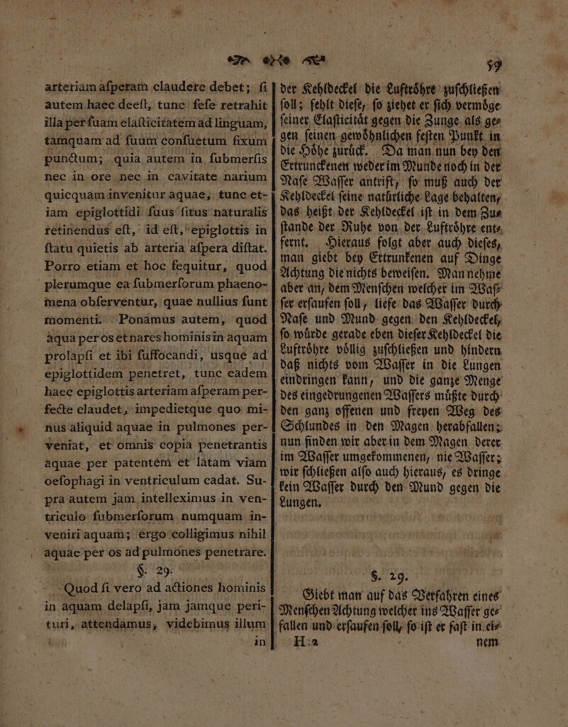 arteriam afperam claudere debet; fi autem haec deeſt, tune fefe retrahit illa pet fuam elaſticitatem ad linguam, tamquam ad fuum confuetum fixum pun&amp;um; quia autem in fubmerfis nec in ore nec in cavitate narium quicquam invenitur aquae, tunc et- iam epiglottidi fuus fitus naturalis retinendus eſt, id eſt, epiglottis in ftatu quietis ab arteria afpera diftat. Porro etiam et hoc fequitur, quod | plerumque ea fubmerforum phaeno- inena obſerventur, quae nullius funt momenti. Ponamus autem, quod aqua per os et nares hominis in aquam epiglottidem penetret, tunc eadem haec epiglottis arteriam afperam pet- fecte claudet, impedietque quo mi- nus aliquid aquae in pulmones per- veniat, et omnis copia penetrantis aquae per patentém et latam viam oefophagi in ventriculum cadat. Su- pra autem jam intelleximus in ven- triculo ſubmerſorum numquam in- veniri aquam; ergo colligimus nihil I per os ad pulmones penetrare. §. 29. Qucdd fi vero ad actiones hominis in aquam delapfi, jam Jamque peri- turi, attendamus, videbimus illum 59 foll; fehlt dieſe, fo ziehet er fid) vermoͤge ſeiner Elaſticitaͤt gegen die Zunge als ge⸗ gen ſeinen gewohnlichen feſten Punkt in die Hoͤhe zuruck. Da man nun bey den Ertrunckenen weder im Munde noch in der Naſe Waſſer antrift, ſo muß auch der Kehldeckel feine naturliche Lage behalten, das heißt der Kehldeckel iſt in dem Zu⸗ Hieraus folgt aber auch dieſes, man giebt bey Ettrunkenen auf Dinge Achtung die nichts beweiſen. Man nehme aber an, dem Menſchen welcher im Waſ⸗ Naſe und Mund gegen den Kehldeckel, Luftroͤhre voͤllig zuſchließen und hindern daß nichts vom Waſſer in die Lungen eindringen kann, und die ganze Menge des eingedrungenen Waſſers muͤßte durch den ganz offenen und freyen Weg des Schlundes in den Magen herabfallen; nun finden wir aber in dem Magen derer wir ſchließen alſo auch hieraus, es dringe kein Waſſer durch den Mund gegen die Lungen. $. 29. Giebt man auf das Verfahren eines H 2 nem