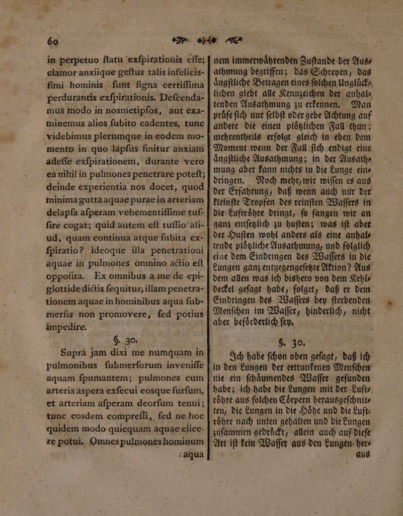 in pérpetuo ftatu exſpirationis eſſe; clamor anxiique geftus talis infelicis- fimi hominis funt figna certiſſima perdurantis exfpirationis. Defcenda- mus modo in nosmetipſos, aut exa- minemus alios ſubito cadentes, tunc videbimus plerumque in eodem mo- mento in quo lapfus finitur anxiam adeſſe exſpirationem, durante vero ea niliil in pulmones penetrare poteft; deinde experientia nos docet, quod minima guttaaquae purae in arteriam delapſa afperam vehementiſſime tuf- fire cogat; quid autem eft tuſſio ali- fpiratio? ideoque illa penetrationi aquae in pulmones omnino actio eft oppofita. Ex omnibus a me de epi- glottide dictis fequitur; illam penetra- tionem aquae in hominibus aqua ſub- merſis non promovere, fed POHUS impedire. $. 30. Supra jam dixi me numquam in pulmonibus ſubmerſorum inveniſſe aquam ſpumantem; pulmones cum arteria aspera exſecui eosque ſurſum, et arteriam aſperam deorſum tenui; tune eosdem compreſſi, ſed ne hoc quidem modo quicquam aquae elice- re potui. Omnes pulmones hominum athmung begriffen; das Schreyen, das lichen giebt alle Kennzeichen der anhal⸗ tenden Ausathmung zu erkennen. Man prüfe ſich nur ſelbſt oder gebe Achtung auf andere die einen ploͤtzlichen Fall thun; mehrentheils erfolgt gleich in eben dem Moment wenn der Fall ſich endigt eine aͤngſtliche Ausathmung; in der Ausath⸗ mung aber kann nichts in die Lunge ein⸗ dringen. Noch mehr, wir wiſſen es aus kleinſte Tropfen des reinſten Waſſers in tende ploͤtzliche Ausathmung, und folglich eine dem Eindringen des Waſſers in die Lungen ganz entgegengeſetzte Aktion? Aus dem allen was ich bishero von dem Kehl⸗ Eindringen des Waſſers bey ſterbenden Menſchen im Waſſer, hinderlich nicht aber befoͤrderlich ſey. §. 30. Ich habe ſchon oben geſagt, daß ich habe; ich habe die Lungen mit der Luft⸗ roͤhre aus ſolchen Coͤrpern herausgeſchnit⸗ zuſammen gedrückt, allein auch auf dieſe ja ift kein Waſſer aus den Lungen her⸗ aus —