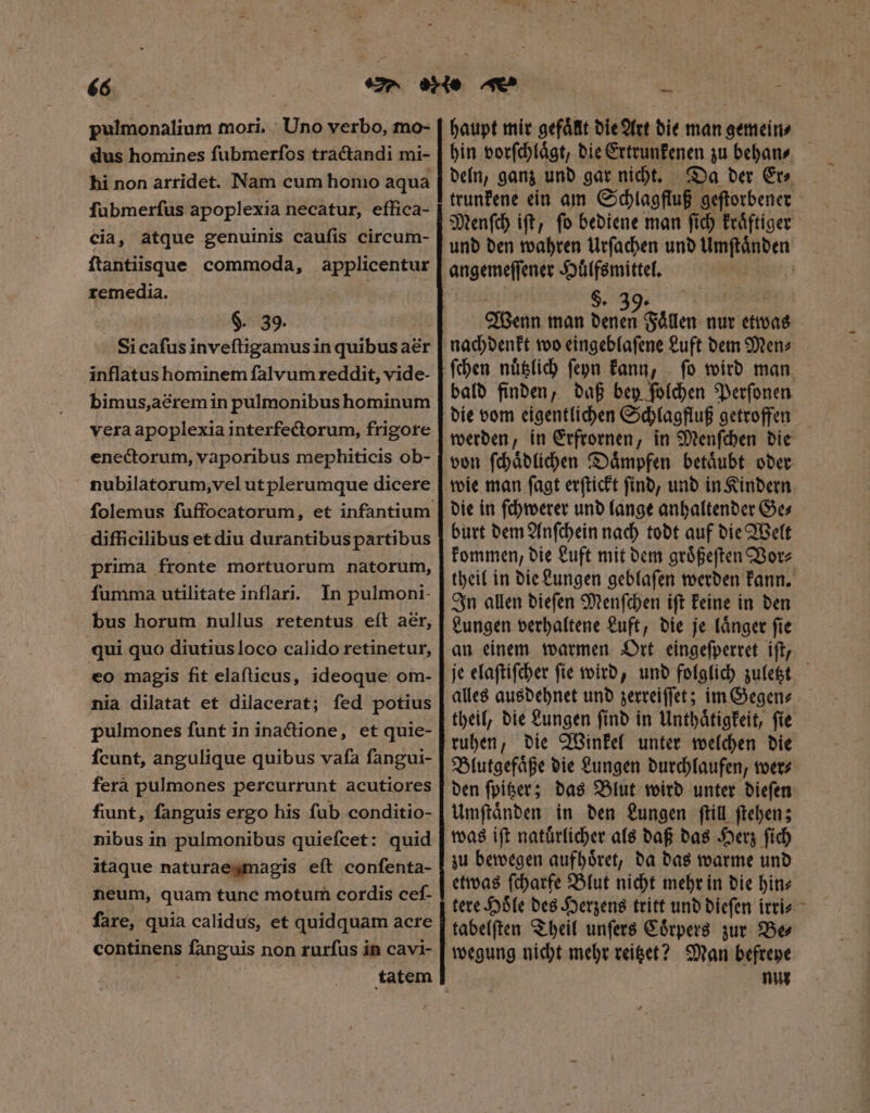 pulmonalium mori. Uno verbo, mo- dus homines ſubmerſos tractandi mi- hi non arridet. Nam cum honio aqua ſubmerſus apoplexia necatur, effica- cia, atque genuinis caufis circum- ftantiisque commoda, applicentur remedia. $. 39. Sicafus inveſtigamus in quibus aer inflatus hominem falvum reddit, vide- bimus,acremin pulmonibus hominum vera apoplexia interfectorum, frigore enectorum, vaporibus mephiticis ob- nubilatorum, vel utplerumque dicere difficilibus etdiu durantibuspartibus prima fronte mortuorum natorum, fumma utilitate inflari. In pulmoni- bus horum nullus retentus eſt aer, qui quo diutius loco calido retinetur, eo magis fit elafticus, ideoque om- nia dilatat et dilacerat; fed potius pulmones funt in inactione, et quie- Ícunt, angulique quibus vafa fangui- ferà pulmones percurrunt acutiores fiunt, fanguis ergo his fub conditio- nibus in pulmonibus quiefcet: quid itaque naturaegmagis eft confenta- neum, quam tune motum cordis cef- fare, quia calidus, et quidquam acre continens fanguis non rurfus in cavi- haupt mir gefaͤllt die Art die man gemein, hin vorſchlaͤgt, die Ertrunkenen zu behan⸗ deln, ganz und gar nicht. Da der Er⸗ trunkene ein am Schlagfluß geſtorbener Menſch iſt, ſo bediene man ſich kraͤftiger und den wahren Urſachen und Umſtaͤnden angemeſſener Huͤlfsmittel. $. 39.  Wenn man denen Faͤllen nur etwas nachdenkt wo eingeblaſene Luft demMen⸗ ſchen nuͤtzlich ſeyn kann, fo wird man, bald finden, daß bey ſolchen Perſonen die vom eigentlichen Schlagfluß getroffen werden, in Erfrornen, in Menſchen die von ſchaͤdlichen Daͤmpfen betaͤubt oder wie man ſagt erſtickt ſind, und in Kindern die in ſchwerer und lange anhaltender Ge⸗ burt dem Anſchein nach todt auf die Welt kommen, die Luft mit dem groͤßeſten Vor⸗ theil in die Lungen geblaſen werden kann. In allen dieſen Menſchen iſt keine in den Lungen verhaltene Luft, die je laͤnger ſie an einem warmen Ort eingeſperret iſt, je elaſtiſcher ſie wird, und folglich zuletzt alles ausdehnet und zerreiſſet; im Gegen⸗ theil, die Lungen ſind in Unthaͤtigkeit, ſie ruhen, die Winkel unter welchen die Blutgefaͤße die Lungen durchlaufen, wer⸗ den ſpitzer; das Blut wird unter dieſen Umſtaͤnden in den Lungen ſtill ſtehen; was iſt natuͤrlicher als daß das Herz ſich zu bewegen aufhoͤret, da das warme und etwas ſcharfe Blut nicht mehr in die hin⸗ tere Hoͤle des Herzens tritt und dieſen irri⸗ tabelſten Theil unſers Coͤrpers zur Be⸗ wegung nicht mehr reitzet? Man befreye num