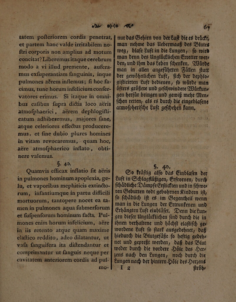 et partem hanc valde irritabilem no- ftri corporis non amplius ad motum concitat? Liberemus itaque cerebrum modo a vi illud premente, aufera- pulmones a&amp;rem inflemus; fi hoc fa- cimus, tunc horum infelicium confer- vatores erimus. Si itaque in omni- bus cafibus fupra dictis loco aéris atmofphaerici, aérem dephlogifti- catum adhiberemus, majores fane, atque celeriores effectus producere- mus, et fine dubio plures homines in vitam revocaremus, . quam hoc, aére atmoſphaerico inflato, obti- nere valemus. | H. 40. Quamvis efficax inflatio fit aéris in pulmones hominum apoplexia, ge- lu, et vaporibus mephiticis extincto- rum, infantiumque in partu difficili mortuorum, tantopere nocet ea ta- men in pulmones aqua fubmerforum et fufpenforum hominum facta, Pul- mones enim horum infelicium, aëre in iis retento atque quam maxime elaftico reddito, adeo dilatantur, ut vaſa fanguifera ita diſtendantur et comprimantur ut fanguis neque pet cavitatem anteriorem cordis ad pul- 5 nur das Gehirn von der Laſt die es druͤckt, man nehme das Uebermaaß des Blutes weg, blaſe Luft in die Lungen, ſo wird man denn des Ungluͤcklichen Erretter wer⸗ den, und ihm das Leben ſchenken. Wuͤrde man in allen angefuͤhrten Faͤllen ſtatt der gewoͤhnlichen Luft, ſich der dephlo⸗ giſticirten Luft bedienen, fo wuͤrde man oͤfters groͤßere und geſchwindere Wuͤrkun⸗ gen herfuͤr bringen und gewiß mehr Men⸗ ſchen retten, als es durch die eingeblaſene atmoſpheriſche Luft geſchehen kann, 1 $. 40. So kraͤftig alfo das Einblaſen ber Luft in Schlagfluͤßigen, Erfrornen, durch ſchaͤdliche Daͤmpfe Erſtickten und in ſchwe⸗ ren Geburten todt gebohrnen Kindern iſt, ſo ſchaͤdlich iſt es im Gegentheil wenn man in die Lungen der Ertrunkenen und Erhaͤngten Luft einblaͤſet. Denn die Lun⸗ gen dieſer Ungluͤcklichen ſind durch die in ihnen verhaltene und hoͤchſt elaſtiſch ge⸗ wordene Luft ſo ſtark ausgedehnet, daß hiedurch die Blutgefaͤße ſo heftig gedeh⸗ net und gepreßt werden, daß das Blut zens nach den Lungen, noch durch die