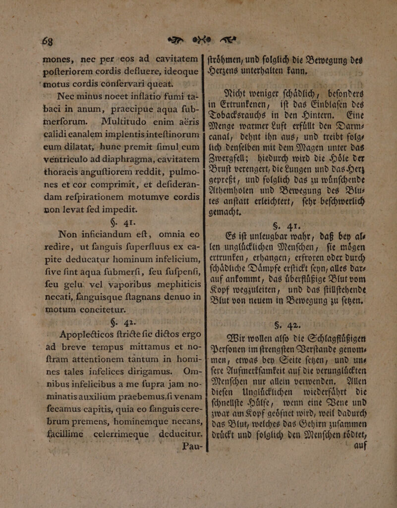 £g .mones, nec per eos ad cavitatem poſteriorem cordis defluere, ideoque motus cordis confervari queat. Nec minus nocet inflatio fumi ta- baci in anum, praecipue aqua füb- merforum. Multitudo enim aéris calidi eanalem implentisinteftinorum eum dilatat, hune premit fimul cum ventriculo ad diaphragma, cavitatem thoracis anguftiorem reddit, pulmo- nes et cor comprimit, et defideran- dam refpirationem motumve cordis non levat fed impedit. $. 41. Non inficiandum eft, omnia eo redire, ut fanguis fuperfluus ex ca- pite deducatur hominum infelicium, five fint aqua fubmerfi, feu fufpenfi, feu gelu. vel. vaporibus mephiticis . necati, fanguisque ftagnans denuo in motum concitetur. emer ia : Apoplecticos ftricte fic dictos ergo ad breve tempus mittamus et no- ftram attentionem tantum in homi- nes tales infelices dirigamus. Om- * nibus infelicibus a me fupra jam no- minatis auxilium praebemus, ſi venam ſecamus capitis, quia eo ſanguis cere- brum premens, hominemque necans, | Pau- ſtroͤhmen, und fotgfid; bie Mec is Herzens unterhalten kann. Nicht weniger ſchaͤlich, Montes in Ertrunkenen, iſt das Einblaſen des Tobacksrauchs in den Hintern. Eine Menge warmer Luft erfullt den Darm⸗ canal, dehnt ihn aus, und treibt folg⸗ lich denſelben mit dem Magen unter das Zwergfell; hiedurch wird die Hoͤle der Bruſt verengert, die Lungen und das Herz gepreßt, und folglich das zu wuͤnſchende Athemholen und Bewegung des Blu— tes anſtatt erleichtert, ſeht 5 gemacht. g $. 41. Es iſt unleugbar wahr, daß bey al⸗ len ungluͤcklichen Menſchen, ſie moͤgen ertrunken, erhangen, erfroren oder durch ſchaͤdliche Daͤmpfe erſtickt ſeyn, alles bate auf ankommt, das uͤberfluͤßige Blut vom Kopf wegzuleiten, und das ſtillſtehende Blut von neuem in Bewegung zu ſetzen. 8; 42. Wir wollen alfo die — Perſonen im ſtrengſten Verſtande genom⸗ men, etwas bey Seite ſetzen, und uns ſere Aufmerkſamkeit auf die verungluͤckten Menſchen nur allein verwenden. Allen dieſen Ungluͤcklichen wiederfaͤhrt die ſchnellſte Huͤlfe, wenn eine Vene und zwar am Kopf geoͤfnet wird, weil dadurch das Blut, welches das Gehirn zuſammen 8 au