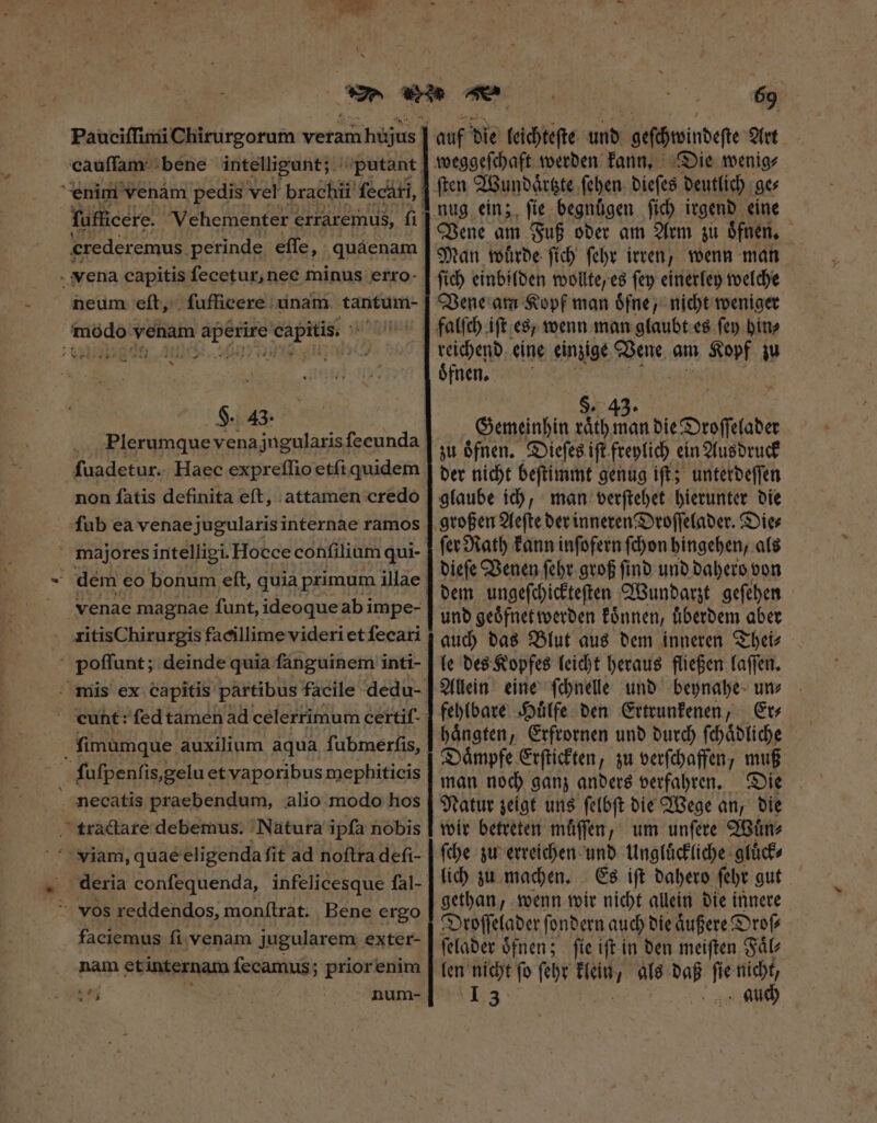 Paueiſſimi Chirurgorum veram rhegus ] cauſſam bene intelligunt; : crederemus. perinde effe, quáenam neum eft, ſufficere unam tantum- . - H. 43. Plerumque vena jugularis fecunda fuadetur. Haec expreſſio etſi quidem non fatis definita eft, attamen credo fub ea venaejugularis internae ramos venae magnae funt, ideoque abi impe- zitisChirurgis facillime videri et ſecari | poffunt; ' deinde quia fánguinem inti- cunt: fed tamen ad celerrimum certif- viam, quae eligenda ſit ad noſtra deſi- deria conſequenda, infelicesque fal- faciemus fi. venam jugularem exter- nam et internam ſecamus; prior enim 69 auf die leichteſte Uit geſchwindeſte Art Die wenig⸗ Vene am Fuß oder am Arm zu oͤfnen. Man wuͤrde ſich ſehr irren, wenn man ſich einbilden wollte, es ſey einerley welche Vene am Kopf man oͤfne, nicht weniger reichend eine einzige Vene am Hbf ju ófnen, $. 43. Gemeinhin raͤth man die Droſſelader zu oͤfnen. Dieſes ift freylich ein Ausdruck der nicht beſtimmt genug iſt; unterdeſſen glaube ich, man verſtehet hierunter die ſer Rath kann inſofern ſchon hingehen, als dieſe Venen ſehr groß ſind und dahero von dem ungeſchickteſten Wundarzt geſehen und geoͤfnet werden koͤnnen, uͤberdem aber auch das Blut aus dem inneren Thei⸗ le des Kopfes leicht heraus fließen laſſen. Allein eine ſchnelle und beynahe un⸗ fehlbare Huͤlfe den Ertrunkenen, Er⸗ Daͤmpfe Erſtickten, zu verſchaffen, muß man noch ganz anders verfahren. Die Natur zeigt uns ſelbſt die Wege an, die wir betreten muͤſſen, um unſere Wuͤn⸗ ſche zu erreichen und Ungluͤckliche gluͤck⸗ lich zu machen. Es ift dahero febt gut gethan, wenn wir nicht allein die innere Droſſelader f ondern auch die aͤußere Droſ⸗ ſelader oͤfnen; ſie iſt in den meiſten Faͤl⸗ len nicht ſo ſehr Te als MP Ww nicht,