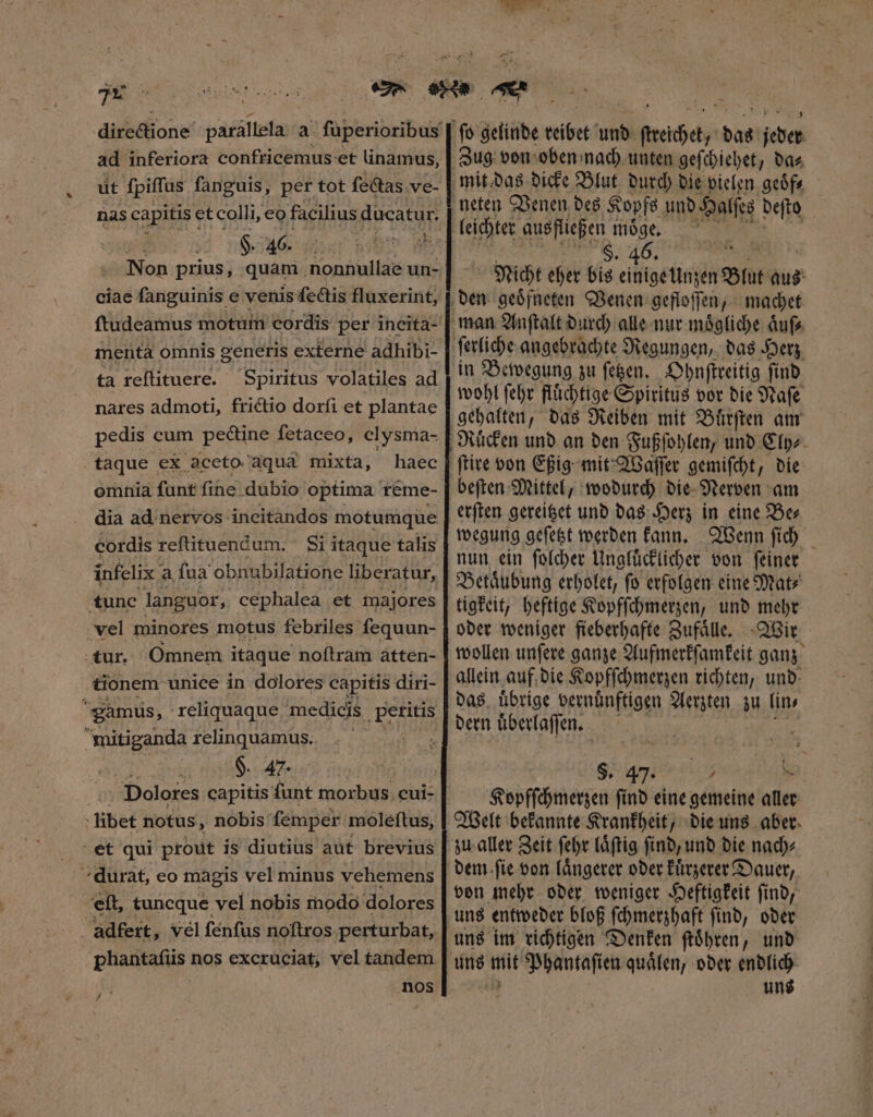 ec ad inferiora confricemus- et linamus, ut ſpiſſus ſanguis, per tot ſectas ve- nas capitis et colli, eo facilius ducatur. 4d ee s ae Non prius, quam nonnullae un- ciae fanguinis e venis fectis fluxerint, mentá omnis generis externe adhibi- ta reſtituere. Spiritus volatiles ad nares admoti, frictio dorſi et plantae taque ex aceto aquà mixta, haec omnia fant fine dubio optima reme- dia ad nervos ineitandos motumque cordis reſtituendum. Si itaque talis tunc languor, cephalea et majores vel minores motus febriles fequun- tur. Omnem itaque noftram atten- tionem unice in dolores capitis diri- eamus, reliquaque medicis petitis mitiganda relinquamus. : $. 47. Dolores capitis funt morbus cui- libet notus, nobis femper moleftus, et qui prout is diutius aut brevius ^ durat, eo magis vel minus vehemens P. elt, tuncque vel nobis modo dolores adfert, vel ſenſus noſtros perturbat, a nos / ? , Zug von oben nach unten geſchiehet, da⸗ leichter ausfließen moͤge. S. 46. T Nicht eher bis einige Unzen Blut aus ſerliche angebrachte Regungen, das Herz in Bewegung zu ſetzen. Ohnſtreitig ſind wohl ſehr fluͤchtige Spiritus vor die Naſe beſten Mittel, wodurch die Nerven am erſten gereitzet und das Herz in eine Be⸗ wegung geſetzt werden kann. Wenn ſich nun ein ſolcher Ungluͤcklicher von ſeiner tigkeit, heftige Kopfſchmerzen, und mehr oder weniger fieberhafte Zufaͤlle. Wir wollen unſere ganze Aufmerkſamkeit ganz allein auf die Kopfſchmerzen richten, und das uͤbrige vernuͤnftigen Aerzten zu (ins dern uͤberlaſſen. S. 47. m4 -— Kopfſchmerzen ſind eine gemeine aller Welt bekannte Krankheit, die uns aber von mehr oder weniger Heftigkeit ſind, uns im richtigen Denken ſtoͤhren, und uns