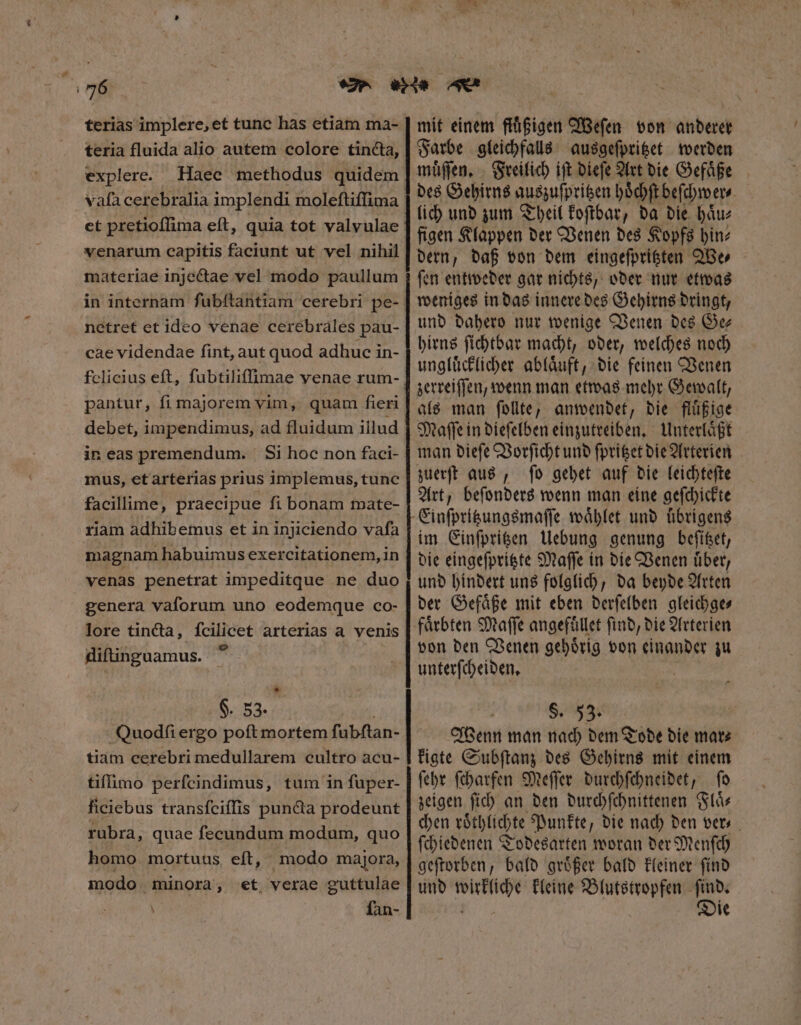 terias implere, et tunc has etiam ma- teria fluida alio autem colore tincta, explere. vafa cerebralia implendi moleftiffima venarum capitis faciunt ut vel nihil materiae injectae vel modo paullum in internam ſubſtantiam cerebri pe- netret et ideo venae cerebrales pau- cae videndae fint, aut quod adhuc in- felicius eft, fubtiliffimae venae rum- pantur, fi majorem vim, quam fieri debet, impendimus, ad fluidum illud in eas premendum. Si hoc non faci- mus, etarterias prius implemus, tunc facillime, praecipue fi bonam mate- riam adhibemus et in injiciendo vaſa magnam habuimus exercitationem, in venas penetrat impeditque ne duo genera vaforum uno eodemque co- lore tincta, fcilicet arterias a venis diftinguamus. | * $. 53. | Quodſi ergo poft mortem fubftan- tiam cerebri medullarem cultro acu- tiffimo perfcindimus, tum in fuper- ficiebus transfciffis puncta prodeunt rubra, quae fecundum modum, quo homo mortuus eft, modo majora, modo. minora, et verae guttulae fan- v. mit einem ftuͤßigen Weſen von anderer Farbe gleichfalls ausgeſpritzet werden lich und zum Theil koſtbar, da die haͤu⸗ figen Klappen der Venen des Kopfs hin⸗ dern, daß von dem eingeſpritzten We⸗ ſen entweder gar nichts, oder nur etwas weniges in das innere des Gehirns dringt, und dahero nur wenige Venen des Ge hirns ſichtbar macht, oder, welches noch ungluͤcklicher ablaͤuft, die feinen Venen zerreiſſen, wenn man etwas mehr Gewalt, als man ſollte, anwendet, die fluͤßige Maſſe in dieſelben einzutreiben. Unterlaͤßt man dieſe Vorſicht und ſpritzet die Arterien zuerſt aus, ſo gehet auf die leichteſte Art, beſonders wenn man eine geſchickte Einſpritzungsmaſſe waͤhlet und übrigens im Einſpritzen Uebung genung beſttzet, die eingeſpritzte Maſſe in die Venen uͤber, und hindert uns folglich, da beyde Arten der Gefaͤße mit eben derſelben gleichge⸗ faͤrbten Maſſe angefuͤllet ſind, die Arterien von den Venen gehoͤrig von einander zu unterſcheiden. | S. 53. Wenn man nach dem Tode die mar⸗ kigte Subſtanz des Gehirns mit einem ſehr ſcharfen Meſſer durchſchneidet, ſo zeigen ſich an den durchſchnittenen Flaͤ— chen roͤthlichte Punkte, die nach den ver ſchiedenen Todesarten woran der Menſch geſtorben, bald groͤßer bald kleiner ſind und wirkliche kleine Blutstropfen 25 1 le