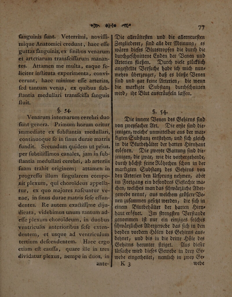 fanguinis bito: Veterrimi, noviffi- mique Anatomici credunt , haec effe guttas fanguinis,ex finibus venarum et arteriarum transfciffarum manan- tes. Attamen me multa, eaque fe- liciter inſtituta experimenta, convi- cerunt, haec minime effe arterias, fed tantum venas, ex quibus fub- ſtantia medullari transſciſſa fanguis fluit. - $. 54. Venarum internarum cerebri duo ſunt genera. Primum horum oritur immediate ex fubítantia medullari, continuoque fe in finus durae matris fundit. Secundum quidem ut prius, per ſubtiliſſimos canales, jam in ſub- fuam trahit originem; attamen in progreffu illum fingularem compo- nit plexum, qui choroideus appella- tur, ex quo majores nafcuntur ve- nae, in finus durae matris fefe effun- dentes. dicata, videbimus unum tantum ad- eſſe plexum choroideum, in duobus ventriculis anterioribus fefe exten- dentem, et usque ad ventriculum tertium deſcendentem. Haec ergo etiam eft cauffa, quare ille in tres e nempe in duos, in 77 Die alleraͤlteſten und die allerneueſten Zergliederer, ſind alle der Meinung, es waͤren dieſes Blutstropfen die durch die durchgeſchnittene Enden der Venen und Arterien fließen. Durch viele gluͤcklich angeſtellte Verſuche habe ich mich nun- mehro uͤberzeuget, daß es bloße Venen ſind und gar keine Arterien, die wenn die markigte Subſtanz durchſchnitten wird, ihr Blut austraͤufeln laſſen. | S. 54. : Die innere Venen des Gehirns ſind von zweyfacher Art. Die erſte ſind die⸗ jenigen, welche unmittelbar aus der mar⸗ kigten Subſtanz entſtehen, und ſich gleich in die Blutbehaͤlter der harten Hirnhaut eroͤfnen. Die zweyte Gattung ſind die⸗ jenigen, die zwar, wie die vorhergehende, durch hoͤchſt feine Roͤhrchen ſchon in der markigten Subſtanz des Gehirns von den Arterien den Urſprung nehmen, aber im Fortgang ein beſondres Geflechte ma⸗ chen, welches man das ſchwaͤrzliche Ader⸗ gewebe nennt, aus welchem groͤßere Ve⸗ nen zuſammen geſetzt werden, die ſich in einem Blutbehaͤlter der harten Hirn⸗ haut eroͤfnet. Im ſtrengſten Verſtande genommen iſt nur ein einziges ſolches ſchwaͤrzliches Adergewebe das ſich in den beyden vordern Hoͤlen des Gehirns aus⸗ dehnet, und bis in die dritte Hoͤle des Gehirns herunter ſteiget. Aus dieſer Urſache wird dieſes Gewebe in drey Oc webe fingetpeish nemlich in zwey Ge⸗ K 3 webe