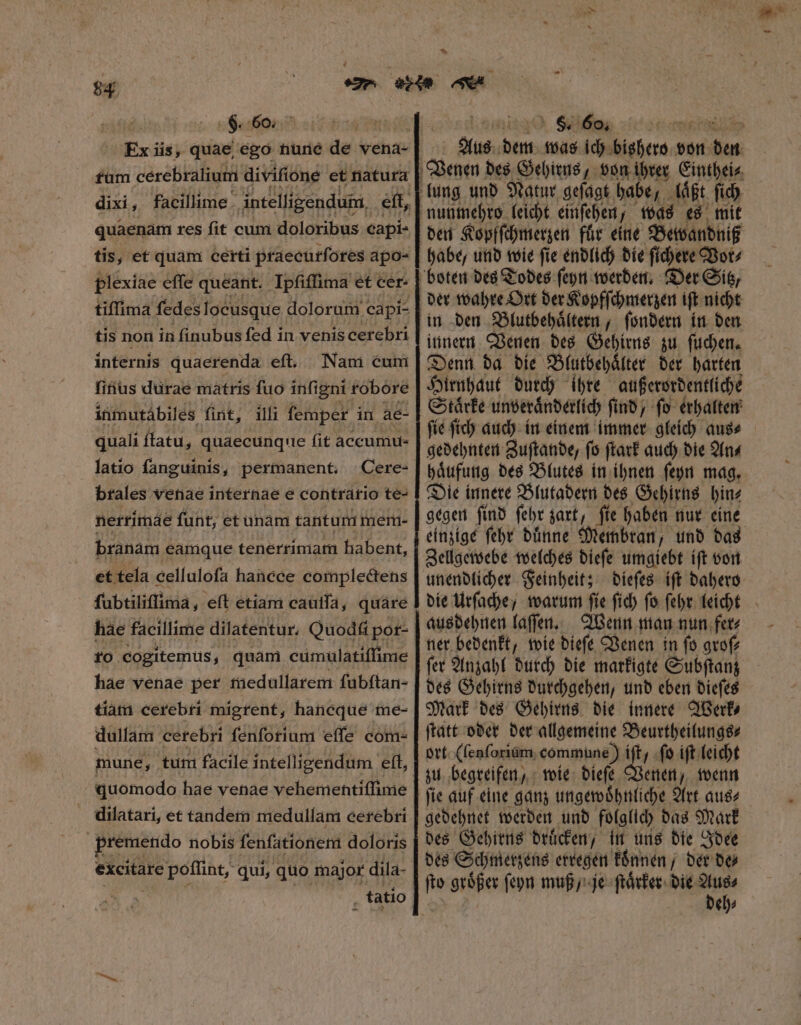 8. 60. | Ex iis, quae ego nune de vena- rum cerebralium divifione et natura tis, et quam certi praecurſores apo- plexiae effe queatit. Ipſiſſima et cer- tiſſima fedes locusque doloram capi- tis non in finubus fed in venis cerebri internis quaerenda eft, Nam cum ſinus durae matris fuo infigni robore inmutábiles fint, illi femper in ae- quali ſtatu, quaecunque fit accumu- latio fanguinis, permanent, Cere- brales venae internae e contrario te- nerrimde funt, et unam tantur mem- branàm eamque tenerrimam habent, et tela cellulofa hancce complectens fubtiliflima, eft etiam cauſſa, quare hae facillime dilatentur, Quod pot- ro cogitemus, quam cumulatiſſime hae venae per medullarem ſubſtan- tiam cerebri migrent, hancque me- dullam cerebri fenforium effe com- tune, tum facile intelligendum eft, | quomodo hae venae vehementiſſime dilatari, et tandem medullam cerebri nde nobis fenfationem doloris excitare poflint, qui, quo major dila- ^ ) &amp;5 60, £C TS Aus dett was ich bishero von * den Kopfſchmerzen für eine Bewandniß habe, und wie ſie endlich die ſichere Vor⸗ der wahre Ort der Kopfſchmerzen ift nicht innern Venen des Gehirns zu ſuchen. Denn da die Blutbehaͤlter der harten Hirnhaut durch ihre außerordentliche Staͤrke unveraͤnderlich ſind, ſo erhalten ſie ſich auch in einem immer gleich aus⸗ mon Zuſtande, (5 ſtark auch bie An⸗ haͤufung des Blutes in ihnen ſeyn mag. Die innere Blutadern des Gehirns hin⸗ gegen ſind ſehr zart, ſie haben nur eine einzige ſehr duͤnne Membran, und das Zellgewebe welches dieſe umgiebt iſt von unendlicher Feinheit; N ausdehnen laſſen. Wenn man nun fer⸗ ner bedenkt, wie dieſe Venen in ſo groſ⸗ ſer Anzahl durch die markigte Subſtanz des Gehirns durchgehen, und eben dieſes Mark des Gehirns die innere Werk⸗ ſtatt oder der allgemeine Beurtheilungs⸗ ort (ſenſorium commune) ift, ſo iſt leicht zu begreifen, wie dieſe Venen, wenn ſie auf eine ganz ungewoͤhnliche Art aus⸗ gedehnet werden und folglich das Mark des Gehirns druͤcken, in uns die Idee des Schmerzens erregen konnen der bo ſto großer ſeyn muß / je ſtaͤrker die e eh⸗