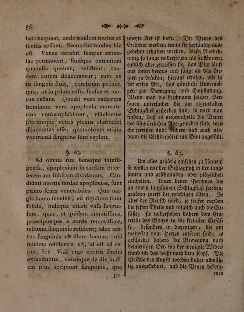 fieri nequeat, unde tandem motus et ſenſus ceffant. Secundus modus hie eſt. Venae cerebri ſemper exten- fae permanent, huieque extenſioni quamdiu queunt, reſiſtunt; tan- dem autem dilacerantur; tum ex lis fanguis fluit, : cerebrum. premit, quo, utin primo cafu, fenfus et mo- tus ceſſant. Quodſi vero cadavera hominum vera apoplexia mortuo- rum contemplabimur , videbimus plerumque. venas plexus: choroidei ventticuli p funt Ae fiin S. 63. Ad omnia rite beneque iiitelli genda, apoplexiam in tardam et ce- lerem aut ſubitam dividamus, Can- didati mortis tardae apoplexiae, funt primo fenes venerabiles. Quo ma- gis homo fenefeit; eo rigidiora f fiunt folida, indeque etiam vafa fangui- fera, quae, et quidem minutiſſima, praecipueque a corde remotiſſima, influxui fanguinis: reſiſtent; ideo mo- tus fanguinis ad» illum. locum, ubi minima refiftentia e(t, id eft ad ca- put, fict. Vaſa ergo capitis fenfim extenduntur, venaeque de die in di- em plus accipiunt fanguinis , quo t xpe- zweyte Art iſt dieſe. 8 Gehirns werden, wenn ſie beſtaͤndig aus⸗ gedehnt erhalten werden, dieſer Ausdeh⸗ endlich aber zerreiſſen ſie, das Blut laͤuft aus ihnen heraus und faͤngt an das Ge⸗ hirn zu druͤcken; hierauf erfolgt, wie in der erſten Art, das gaͤnzliche Unvermoͤ⸗ ſonen unterſuchet die am eigentlichen Schlagfluß geſtorben ſind, ſo wird man finden, daß es mehrentheils die Venen ergewebes ſind, wel⸗ che zerriſſen ſind; dahero ſind auch als⸗ S. 83. Um alles gehoͤrig einſehen zu koͤnnen / ſo wollen wir den Schlagfluß in den lang⸗ ſamen und geſchwinden oder ploͤtzlichen eintheilen. an einem langſamen Schlagfluß ſterben, gehoͤren zuerſt die wuͤrdigen Alten. faͤße; ſie widerſtehen dahero dem Ein⸗ fe, beſonders in diejenigen, die am weiteſten vom Herzen entfernt ſind; es geſchiehet dahero die Bewegung nach Gefaͤße des Kopfs werden daher allmaͤh⸗ lig ausgedehnet, und die Venen bekom⸗ men