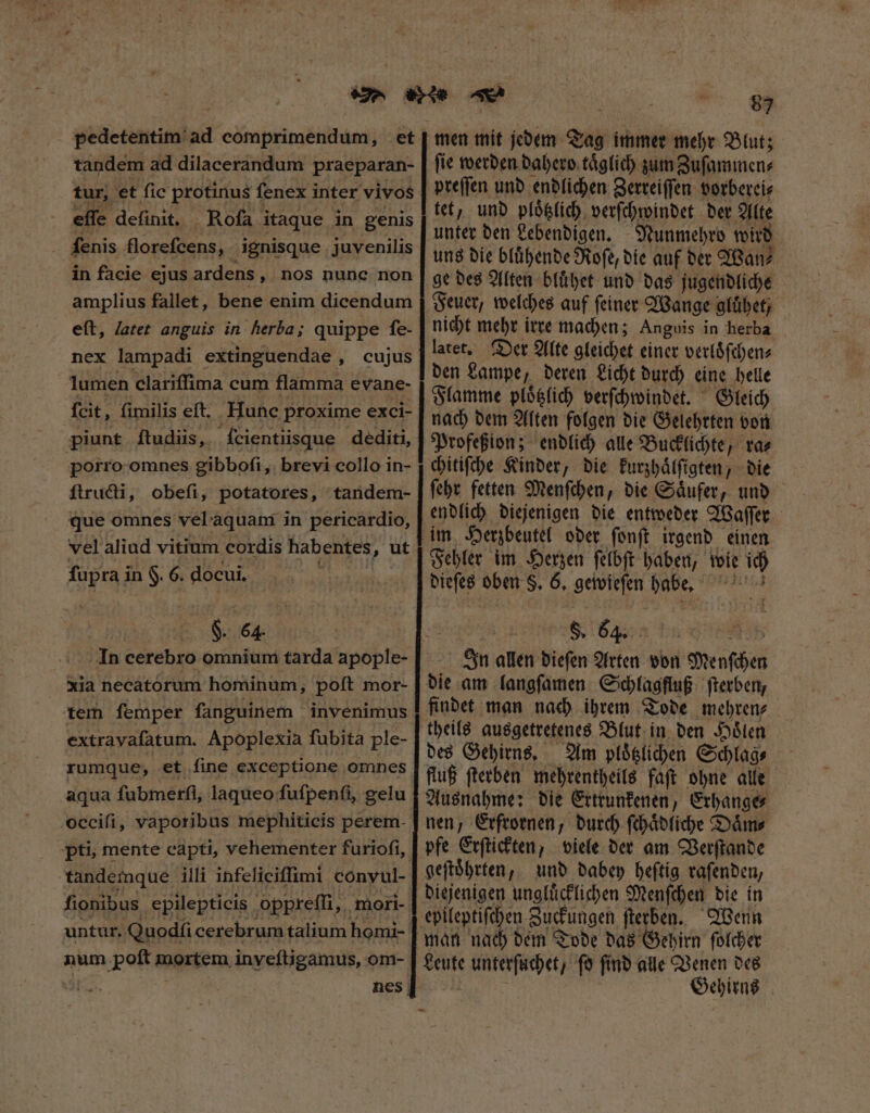 pedetentim ad comprimendum, et tandem ad dilacerandum praeparan- tur, et fic protinus fenex inter vivos effe definit. Roſa itaque in genis . fenis florefcens, ignisque juvenilis in facie ejus ardens „ nos nunc non amplius fallet, bene enim dicendum eſt, latet anguis in herba; quippe ſe- nex lampadi extinguendae , cujus lumen clariffima cum flamma evane- fcit, fimilis eft. Hunc proxime exci- piunt ftudiis, ſeientiisque dediti, porro omnes gibboſi, brevi collo in- ſtructi, obefi, potatores, tandem- que omnes vel aquam in pericardio, vel aliud vitium cordis habentes, ut fupra in $. 6. docui. scil F. 64 In cerebro omnium tarda apople- xia necatorum hominum, poſt mor- extravafatum. Apoplexia fubita ple- rumque, et fine exceptione omnes aqua ſubmerſi, laqueo fufpenfi, gelu occifi, vaporibus mephiticis perem- pti, mente capti, vehementer furioſi, tandemque illi infeliciffimi conyul- fionibus epilepticis oppreſſi, mori- untur. Quodſi cerebrum talium homi- num poft mortem inyeſtigamus, om- 83 men mit jedem Tag immer mehr Blut; ſie werden dahero taͤglich zum Zuſammen⸗ preſſen und endlichen Zerreiſſen vorberei⸗ tet, und ploͤtzlich verſchwindet der Alte unter den Lebendigen. Nunmehro wird uns die bluͤhende Roſe, die auf der Wan⸗ ge des Alten bluͤhet und das jugendliche Feuer, welches auf ſeiner Wange gluͤhet, nicht mehr irre machen; Anguis in herba latet. Der Alte gleichet einer verloͤſchen⸗ den Lampe, deren Licht durch eine helle Flamme ploͤtzlich verſchwindet. Gleich nach dem Alten folgen die Gelehrten von Profeßion; endlich alle Bucklichte, ra⸗ chitiſche Kinder, die kurzhaͤlſigten, die ſehr fetten Menſchen, die Saͤufer, und endlich diejenigen die entweder Waſſer im Herzbeutel oder ſonſt irgend einen Fehler im Herzen ſelbſt haben, wie ich dieſes oben S, 6, gewieſen habe, In allen dieſen Arten von Menſchen die am langſamen Schlagfluß ſterben, findet man nach ihrem Tode mehren⸗ theils ausgetretenes Blut in den Hoͤlen des Gehirns. Am ploͤtzlichen Schlag⸗ fluß ſterben mehrentheils faſt ohne alle Ausnahme: die Ertrunkenen, Erhange⸗ nen, Erfrornen, durch ſchaͤdliche Daͤm⸗ pfe Erſtickten, viele der am Verſtande geſtoͤhrten, und dabey heſtig raſenden, diejenigen ungluͤcklichen Menſchen die in man nach dem Tode das Gehirn ſolcher Leute unterſuchet, fo ſind alle Venen des | Gehirns -