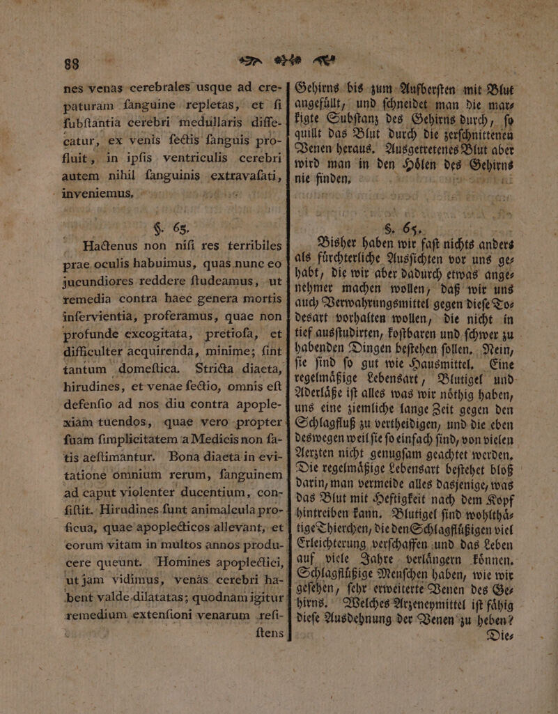 nes yenas cerebrales usque ad cre- paturam fanguine. repletas, et: f ſubſtantia cerebri medullaris diffe. catur, ex venis fectis fanguis pro- autem nihil fanguinis extravaſati, - inyeniemus, ^ isch §. 6s. Hactenus non nifi res terribiles prae. oculis habuimus, quas.nunc eo jucundiores reddere ftudeamus, ut remedia contra haec genera mortis infervientia, proferamus, quae non profunde excogitata, pretioſa, et difficulter acquirenda, minime; (int hirudines, et venae fectio, omnis eft defenfio ad nos diu contra apople- fuam fimplicitatem a Medicis non ſa- tis aeftimantur. Bona diaeta in evi- tatione omnium rerum, fanguinem ad caput violenter ducentium, con- bent valde.dilatatas; quodnam igitur remedium extenfioni venarum .refi- | ſtens TUM a Gehirns bis zum Aufberſten mit Blut angefuͤlt, und ſchneidet man die mate kigte Subſtanz des Gehirns durch, fo quillt das Blut durch die zerſchnittenen Venen heraus. Ausgetretenes Blut aber wird man in den Hoͤlen des Gehirns nie finden. n Abt Bisher haben wir faſt nichts anders als fuͤrchterliche Ausſichten vor uns ge⸗ habt, die wir aber dadurch etwas ange⸗ nehmer machen wollen, daß wir uns auch Verwahrungsmittel gegen dieſe To⸗ tief ausſtudirten, koſtbaren und ſchwer zu habenden Dingen beſtehen ſollen. Nein, ſie ſind ſo gut wie Hausmittel. Eine regelmaͤßige Lebensart, Blutigel und Aderlaͤße iſt alles was wir noͤthig haben, uns eine ziemliche lange Zeit gegen den Schlagfluß zu vertheidigen, und die eben deswegen weil ſie fo einfach ſind, von vielen Aerzten nicht genugſam geachtet werden. Die regelmaͤßige Lebensart beſtehet bloß darin, man vermeide alles dasjenige, was das Blut mit Heftigkeit nach dem Kopf hintreiben kann. Blutigel ſind wohlthaͤ⸗ tige Thierchen, die den Schlagfluͤßigen viel Erleichterung verſchaffen und das Leben Schlagfluͤßige Menſchen haben, wie wir geſehen, ſehr erweiterte Venen des Ge⸗ dieſe Ausdehnung der Venen zu heben? Die⸗