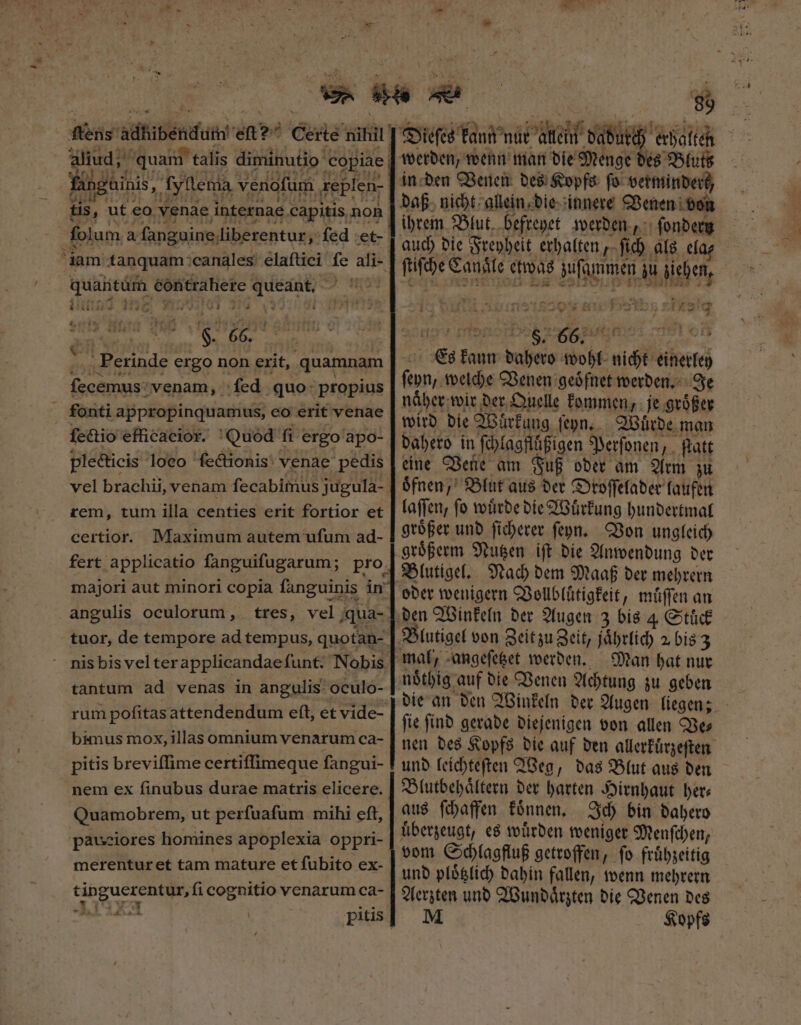 r e E — Ein] HI up AUDI 539 HIRTC £120 nit fangainis „ fyllema venofum .replen- uH Ho. unte RÀ Fols UC» ME tis, ut eo venae internae capitis non quantum éóntrahere queant. LIST jg o7 2 V^ * | $. *. 55 P viderit &amp;  nr : ] H — ! | . Perinde ergo non erit, quamnam ſecemus venam, ſed quo propius ſectio efficacior. Quod fi ergo apo- ple&amp;ticis loeo ſectionis venae pedis vel brachii, venam fecabimus jugula- rem, tum illa centies erit fortior et certior. Maximum autem ufum ad- fert applicatio fanguifugarum; pro majori aut minori copia fanguinis in angulis oculorum, tres, vel qua- tantum ad venas in angulis oculo- rum poſitas attendendum eſt, et vide- bimus mox, illas omnium venarum ca- pitis breviffime certiffimeque fangui- nem ex finubus durae matris elicere. Quamobrem, ut perfuafum mihi eft, pauciores homines apoplexia oppri- merenturet tam mature et fubito ex- t inguerentur, fi cognitio venarum ca- E | | c des Blutz in den Venen des Kopfs ſo verminderk, ihrem Blut befreyet werden, ſondern auch die Freyheit erhalten, ſich als ela⸗ ſtiſche Canale etwas zuſammen zu ziehen, 1 . 1299 ^ Bu MES EIL.AL 1a6 ua LIBAWUK EXREOCE D ERI Es kann dahero wohl nicht einerley ſeyn, welche Venen geoͤfnet werden. Je naͤher wir der Quelle kommen, je groͤßer wird die Wuͤrkung ſeyn. Wuͤrde man dahero in ſchlagflüßigen Perſonen, ſtatt eine Vene am Fuß oder am Arm zu oͤfnen, Blut aus der Droſſelader laufen laſſen, ſo wuͤrde die Wuͤrkung hundertmal groͤßer und ſicherer ſeyn. Von ungleich groͤßerm Nutzen iſt die Anwendung der oder wenigern Vollbluͤtigkeit, muͤſſen an den Winkeln der Augen 3 bis 4 Stuͤck Blutigel von Zeit zu Zeit, jaͤhrlich 2 bis 3 mal, angeſetzet werden. Man hat nur ſie ſind gerade diejenigen von allen Ve⸗ und leichteſten Weg, das Blut aus den Blutbehaͤltern der harten Hirnhaut bete aus ſchaffen koͤnnen. Ich bin dahero überzeugt, es wuͤrden weniger Menſchen, vom Schlagfluß getroffen, ſo fruͤhzeitig und ploͤtzlich dahin fallen, wenn mehrern Aerzten und Wundaͤrzten die Venen des