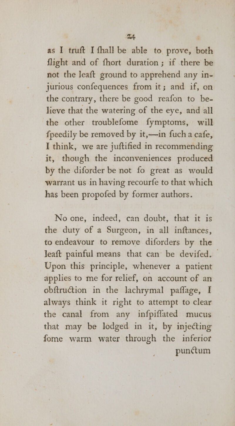 A, : as I truft I fhall be able to prove, both flight and of fhort duration; if there be not the leaft ground to apprehend any in- jurious confequences from it; and if, on the contrary, there be good reafon to be- lieve that the watering of the eye, and all the other troublefome fymptoms, will {peedily be removed by it,—in fuch a cafe, I think, we are juftified in recommending it, though the inconveniences produced by the diforder be not fo great as would warrant us in having recourfe to that which has been propofed by former authors. No one, indeed, can doubt, that it is the duty of a Surgeon, in all inftances, to endeavour to remove diforders by the leaft painful means that can be devifed. Upon this principle, whenever a patient applies to me for relief, on account of an obftruction in the lachrymal pafflage, I always think it right to attempt to clear the canal from any infpiffated mucus that may be lodged in it, by injecting fome warm water through the inferior pun¢ctum