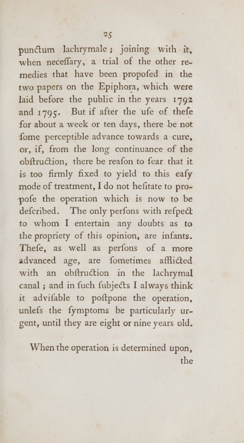 2§ punétum lachrymale; joining with it, when neceflary, a trial of the other re- medies that have been propofed in the two papers on the Epiphora, which were laid before the public in the years 1792 and i795. But if after the ufe of thefe for about a week or ten days, there be not fome perceptible advance towards a cure, or, if, from the long continuance of the obftruction, there be reafon to fear that it is too firmly fixed to yield to this eafy mode of treatment, I do not hefitate to pro-~ pofe the operation which is now to be defcribed. The only perfons with refpect to whom I entertain any doubts as to the propriety of this opinion, are infants. Thefe, as well as perfons of a more advanced age, are fometimes afflicted with an obftruction in the lachrymal canal ; and in fuch fubjects I always think it advifable to poftpone the operation, unlefs the fymptoms be particularly ur- gent, until they are eight or nine years old. When the operation is determined upon,