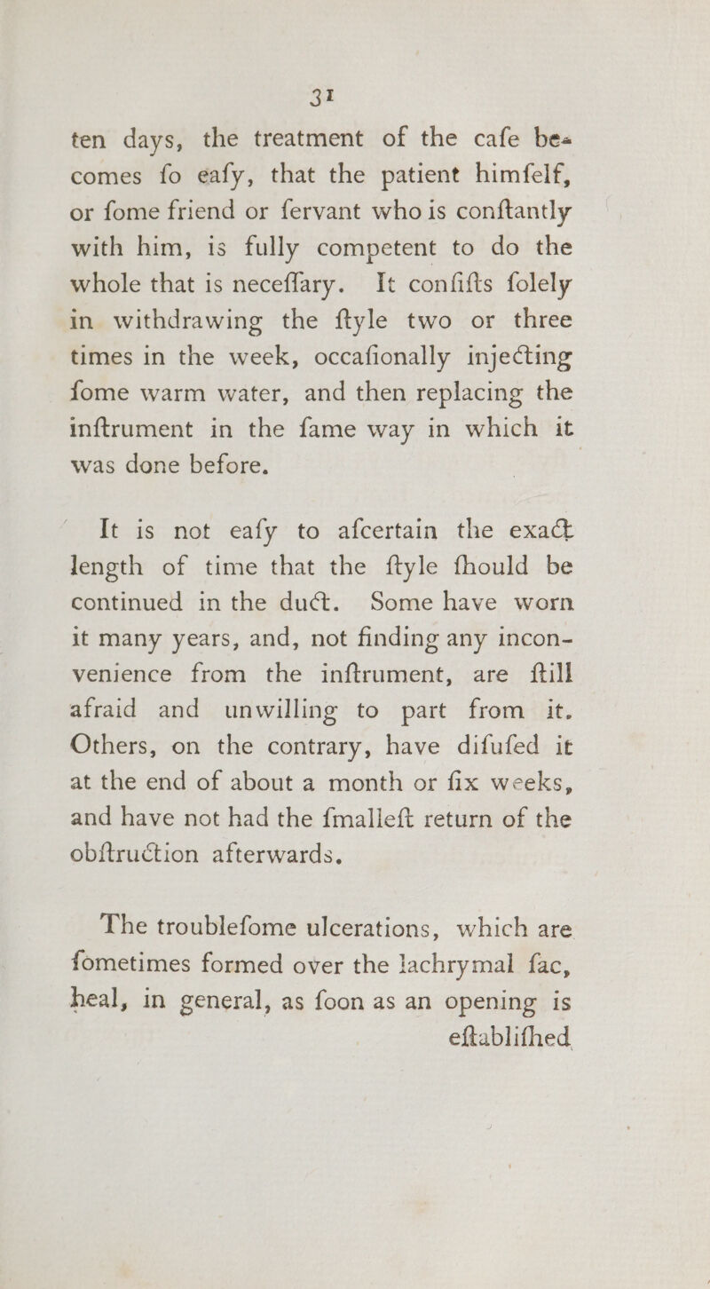 ten days, the treatment of the cafe bes comes fo eafy, that the patient himfelf, or fome friend or fervant who is conftantly with him, is fully competent to do the whole that is neceflary. It confifts folely in withdrawing the ftyle two or three times in the week, occafionally injecting fome warm water, and then replacing the inftrument in the fame way in which it was done before. | It is not eafy to afcertain the exact length of time that the ftyle fhould be continued in the duct. Some have worn it many years, and, not finding any incon- venience from the inftrument, are ftill afraid and unwilling to part from it. Others, on the contrary, have difufed it at the end of about a month or fix weeks, and have not had the fmalleft return of the obitruction afterwards. The troublefome ulcerations, which are fometimes formed over the lachrymal fac, heal, in general, as foon as an opening is eftablifhed