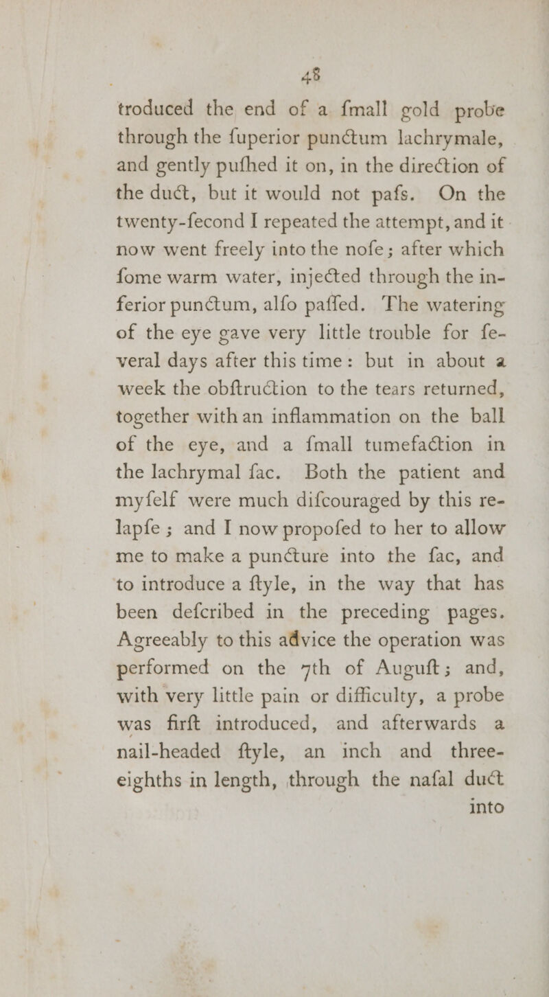 troduced the end of a fmall gold probe through the {uperior punctum lachrymale, and gently pufhed it on, in the direction of the duct, but it would not pafs. On the twenty-fecond I repeated the attempt, and it. now went freely into the nofe; after which fome warm water, injected through the in- ferior punctum, alfo paffed. The watering of the eye gave very little trouble for fe- veral days after this time: but in about a week the obftruction to the tears returned, together with an inflammation on the ball of the eye, and a {mall tumefaction in the lachrymal fac. Both the patient and myfelf were much difcouraged by this re- lapfe ; and I now propofed to her to allow me to make a puncture into the fac, and to introduce a ftyle, in the way that has been defcribed in the preceding pages. Agreeably to this advice the operation was performed on the 7th of Augutt ; and, with very little pain or difficulty, a probe was firft introduced, and afterwards a nail-headed ftyle, an inch and_ three- eighths in length, through the nafal duct into
