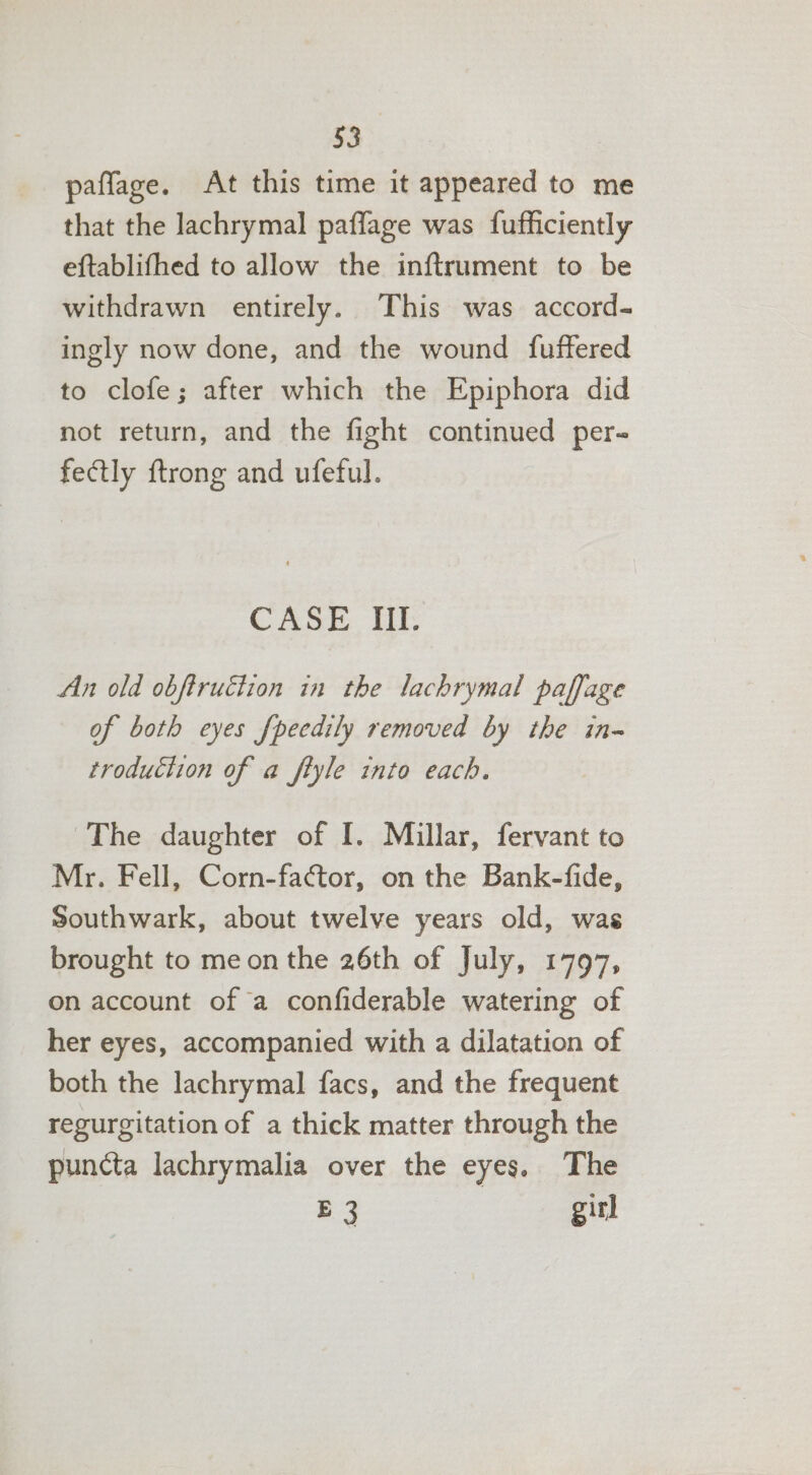 paffage. At this time it appeared to me that the lachrymal paflage was fufficiently eftablifhed to allow the inftrument to be withdrawn entirely. This was accord- ingly now done, and the wound {fuffered to clofe; after which the Epiphora did not return, and the fight continued per- fectly ftrong and ufeful. CASE III. An old obftruéiion in the lachrymal paffage of both eyes fpeedily removed by the in- troduction of a ftyle into each. The daughter of I. Millar, fervant to Mr. Fell, Corn-factor, on the Bank-fide, Southwark, about twelve years old, was brought to me on the 26th of July, 1797, on account of a confiderable watering of her eyes, accompanied with a dilatation of both the lachrymal facs, and the frequent regurgitation of a thick matter through the puncta lachrymalia over the eyes. The E 3 girl