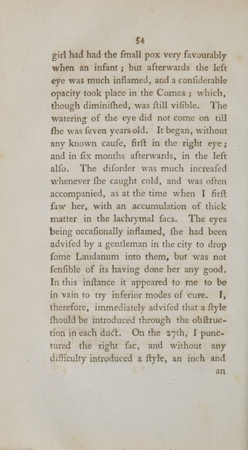 girl had had the fmall pox very favourably when an infant; but afterwards the left eye was much inflamed, and a confiderable opacity took place in the Cornea ; which, though diminifhed, was {till vifible. The watering of the eye did not come on till fhe was feven yearsold. It began, without any known caufe, firft in the right eye; and in fix months afterwards, in the left alfo. The diforder was much increafed whenever fhe caught cold, and was often accompanied, as at the time when I firft faw her, with an accumulation of thick matter in the lachrymal facs. The eyes being occafionally inflamed, fhe had been advifed by a gentleman in the city to drop fome Laudanum into them, but was not fenfible of its having done her any good. In this inftance it appeared to me to be in vain to try inferior modes of cure. I, therefore, immediately advifed that a ftyle fhould be introduced through the obftruc- tion in each duct. On the 27th, I punc- tured the right fac, and without any difficulty introduced a ftyle, an inch. and | an