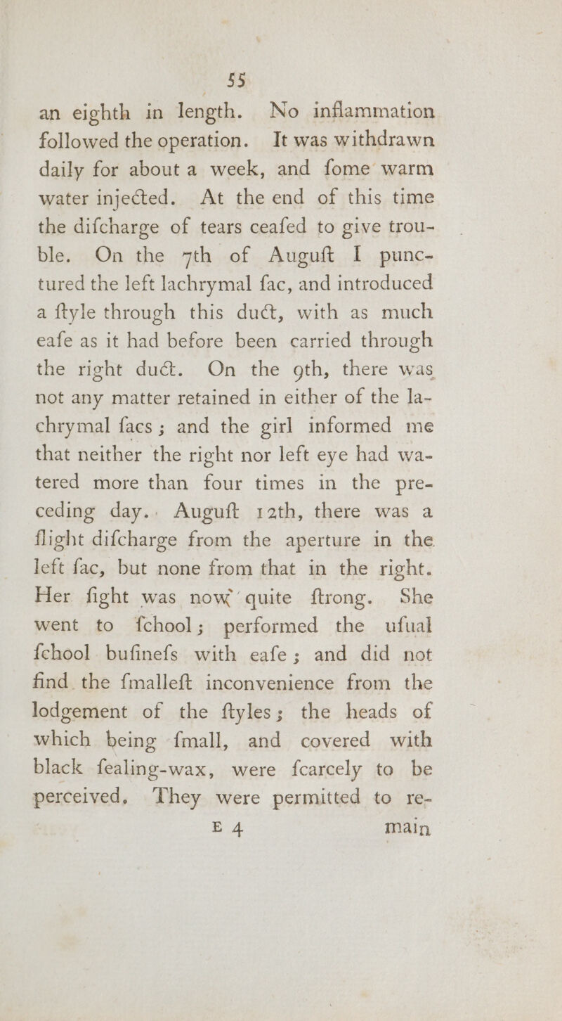 an eighth in length. No inflammation followed the operation. It was withdrawn daily for about a week, and fome warm water injected. At the end of this time the difcharge of tears ceafed to give trou- ble. On the 7th of Auguft I punc- tured the left lachrymal fac, and introduced a ftyle through this duct, with as much eafe as it had before been carried through the right duct. On the gth, there was not any matter retained in either of the la~ chrymal facs; and the girl informed me that neither the right nor left eye had wa- tered more than four times in the pre- ceding day.. Auguft rath, there was a flight difcharge from the aperture in the left fac, but none from that in the right. Her fight was now quite ftrong. She went to {chool; performed the ufual {chool bufinefs with eafe; and did not find the fmalleft inconvenience from the lodgement of the ftyles; the heads of which being {mall, and covered with black fealing-wax, were fcarcely to be perceived. They were permitted to re- E 4 main