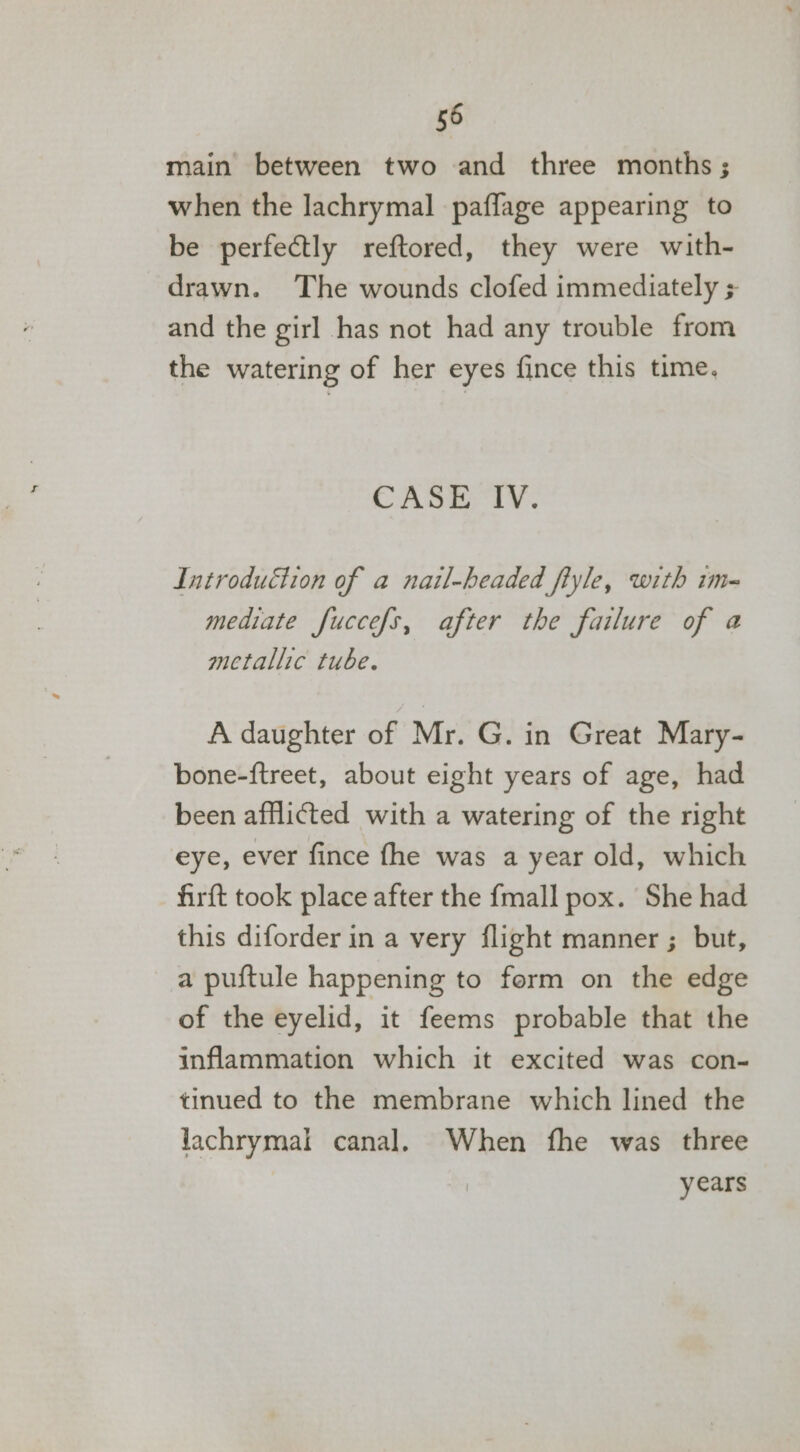 main between two and three months ; when the lachrymal paflage appearing to be perfectly reftored, they were with- drawn. The wounds clofed immediately and the girl has not had any trouble from the watering of her eyes fince this time, CASE IV. Introduétion of a nail-headed fiyle, with im- mediate fuccefs, after the failure of @ metallic tube. A daughter of Mr. G. in Great Mary- bone-ftreet, about eight years of age, had been afflicted with a watering of the right eye, ever fince fhe was a year old, which firft took place after the {mall pox. She had this diforder in a very flight manner ; but, a puftule happening to form on the edge of the eyelid, it feems probable that the inflammation which it excited was con- tinued to the membrane which lined the lachrymal canal. When fhe was three years