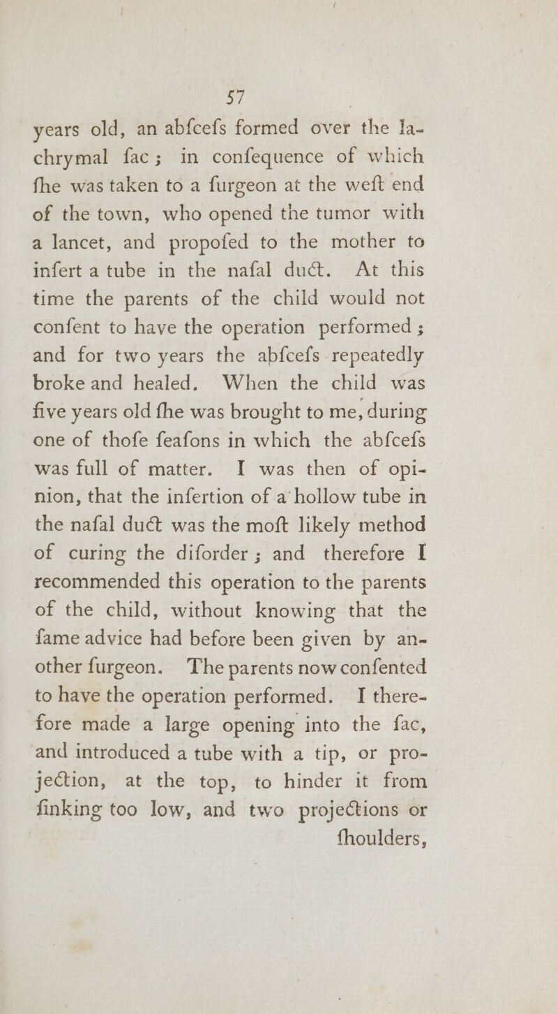 a7 years old, an abfcefs formed over the la- chrymal fac; in confequence of which fhe was taken to a furgeon at the weft end of the town, who opened the tumor with a lancet, and propofed to the mother to infert a tube in the nafal duct. At this time the parents of the child would not confent to have the operation performed ; and for two years the abfcefs repeatedly broke and healed. When the child was five years old the was brought to me, during one of thofe feafons in which the abfcefs was full of matter. I was then of opi- nion, that the infertion of a’ hollow tube in the nafal duct was the moft likely method of curing the diforder; and therefore I recommended this operation to the parents of the child, without knowing that the fame advice had before been given by an- other furgeon. The parents now confented to have the operation performed. I there- fore made a large opening into the fac, and introduced a tube with a tip, or pro- jection, at the top, to hinder it from finking too low, and two projections or fhoulders,