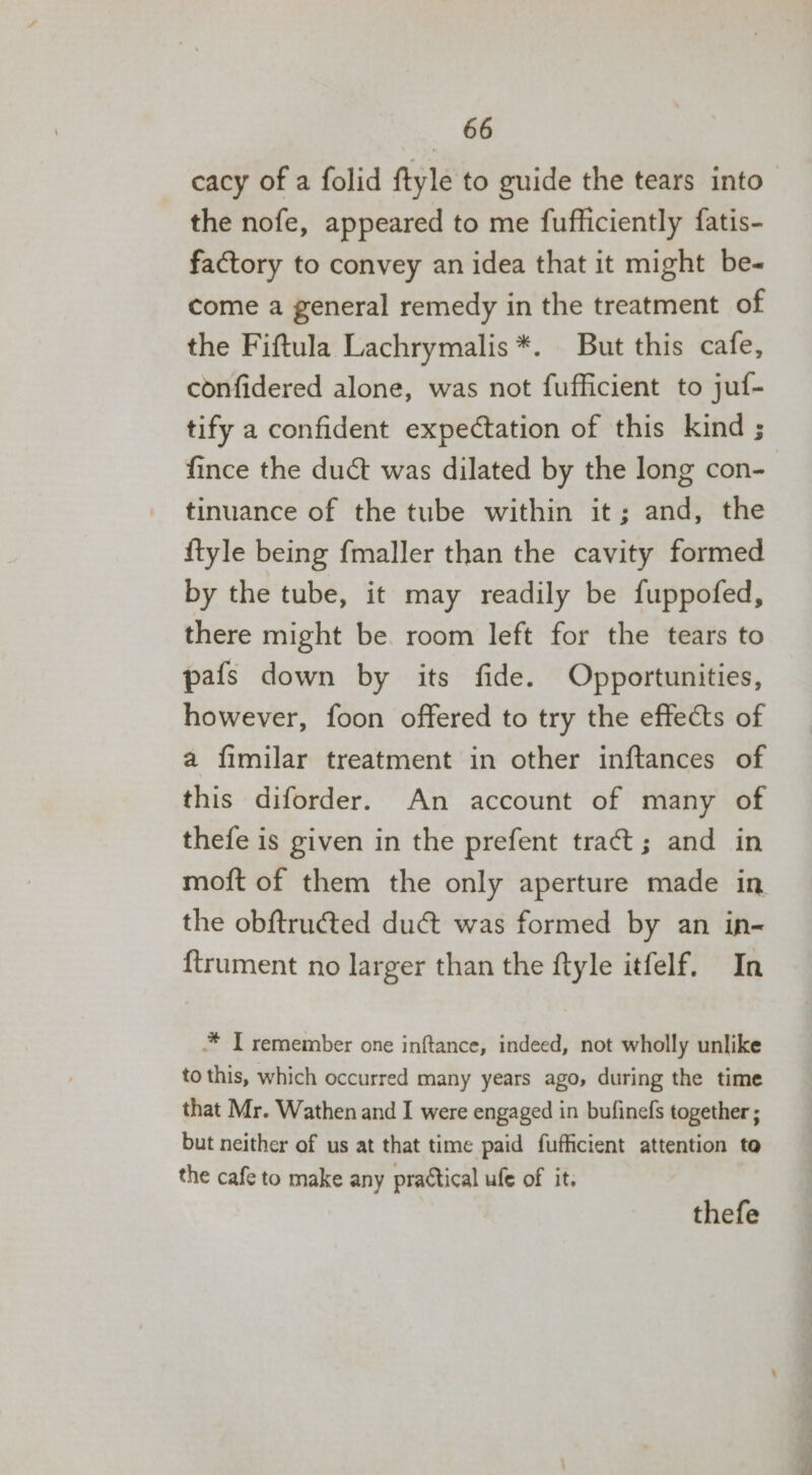 cacy of a folid ftyle to guide the tears into the nofe, appeared to me fufficiently fatis- factory to convey an idea that it might be- come a general remedy in the treatment of the Fiftula Lachrymalis *. But this cafe, confidered alone, was not fufficient to juf- tify a confident expectation of this kind ; fince the duct was dilated by the long con- tinuance of the tube within it; and, the {tyle being fmaller than the cavity formed by the tube, it may readily be fuppofed, there might be room left for the tears to pafs down by its fide. Opportunities, however, foon offered to try the effects of a fimilar treatment in other inftances of this diforder. An account of many of thefe is given in the prefent traét; and in moft of them the only aperture made in the obftructed duct was formed by an in- {trument no larger than the ftyle itfelf. In .* I remember one inftance, indeed, not wholly unlike to this, which occurred many years ago, during the time that Mr. Wathen and I were engaged in bufinefs together ; but neither of us at that time paid fufficient attention to the cafe to make any practical ufe of it. thefe