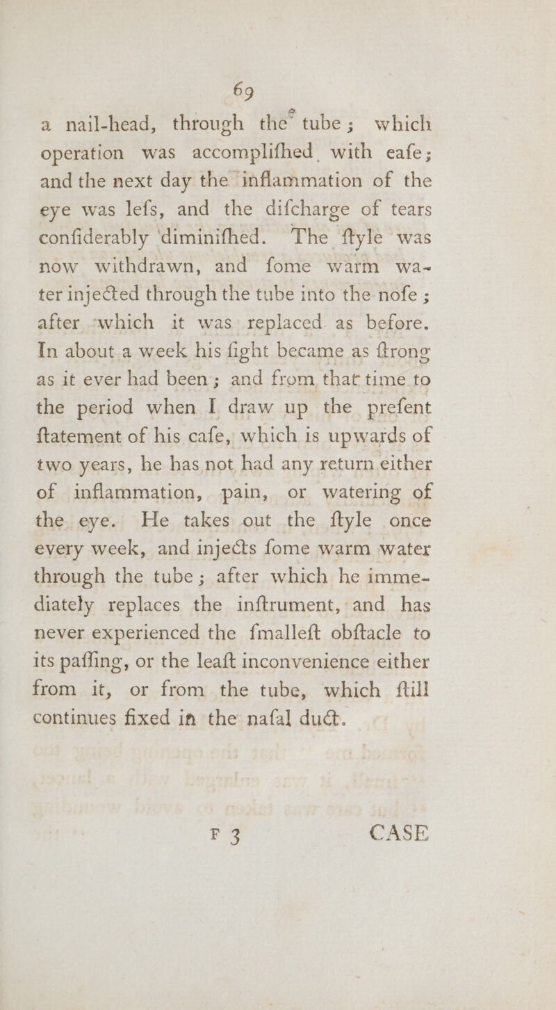 a nail-head, through the’ tube 3; which operation was accomplifhed. with eafe; and the next day the inflammation of the eye was lefs, and the difcharge of tears confiderably ‘diminifhed. The ftyle was now withdrawn, and fome warm wa- ter injected through the tube into the nofe ; after -which it was’ replaced as before. In about.a week his fight became as {trong as it ever had been; and from that time.to the period when I draw up the prefent ftatement of his cafe, which is upwards of two years, he has not had any return either of inflammation, pain, or watering of the eye. He takes out the {ftyle once every week, and injects fome warm water through the tube; after which he imme- diately replaces the inftrument, and has never experienced the fmalleft obftacle to its paffing, or the leaft inconvenience either from it, or from the tube, which {ftill continues fixed in the nafal dud. es. CASE