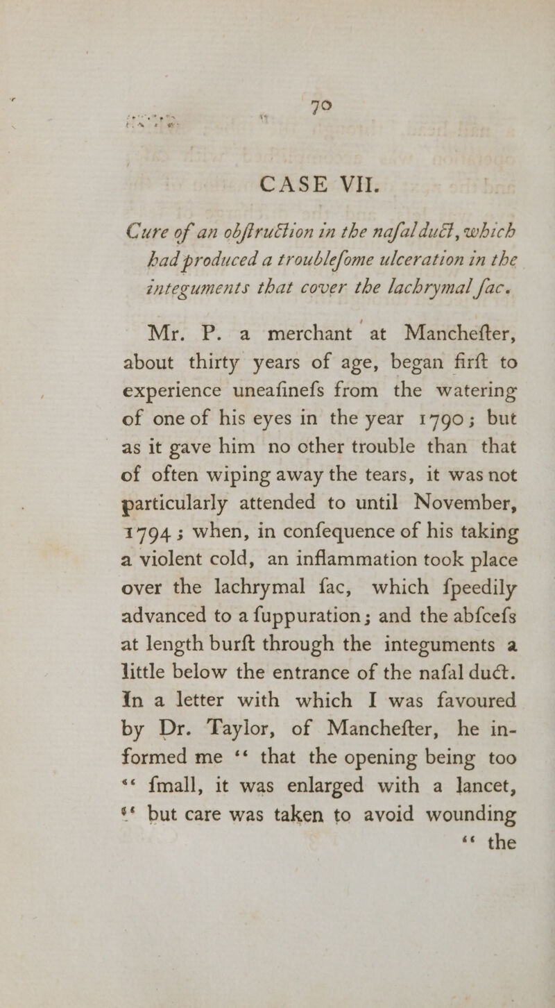 CASE VII. Cure of an obfirutton in the nafaldudt, which had produced a troublefome ulceration in the integuments that cover the lachrymal fac. Mr. P. a merchant at Manchefter, about thirty years of age, began firft to experience uneafinefs from the watering of one of his eyes in the year 1790; but as it gave him no cther trouble than that of often wiping away the tears, it was not particularly attended to until November, 17943 when, in confequence of his taking a violent cold, an inflammation took place over the lachrymal fac, which fpeedily advanced to a fuppuration; and the abfcefs at length burft through the integuments a little below the entrance of the nafal duct. in a letter with which I was favoured by Dr. Taylor, of Manchefter, he in- formed me ‘‘ that the opening being too &lt;* {mall, it was enlarged with a lancet, ‘* but care was taken to avoid wounding ‘s: the