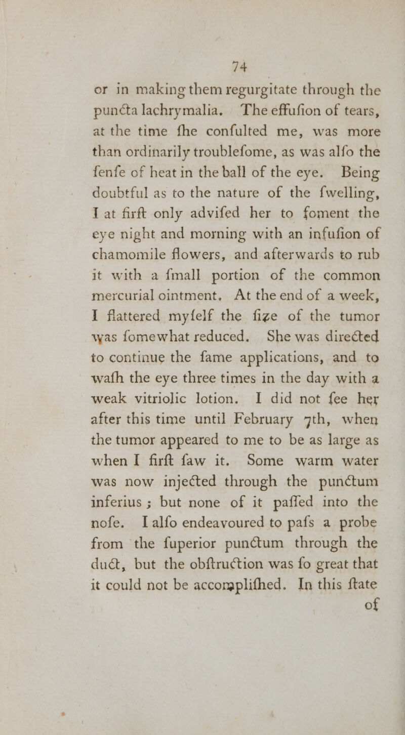 or in making them regurgitate through the puncta lachrymalia. The effufion of tears, at the time fhe confulted me, was more than ordinarily troublefome, as was alfo the fenfe of heat in the ball of the eye. Being doubtful as to the nature of the fwelling, I at firft only advifed her to foment the eye night and morning with an infufion of chamomile flowers, and afterwards to rub it with a {mall portion of the common mercurial ointment, At the end of a week, I flattered myfelf the fizge of the tumor was fomewhat reduced. She was directed to continue the fame applications, and to wath the eye three times in the day with a weak vitriolic lotion. I did not fee her after this time until February 7th, when the tumor appeared to me to be as large as when I firft faw it. Some warm water was now injected through the punctum inferius ; but none of it paffed into the nofe. ILalfo endeavoured to pafs a probe from the fuperior punctum through the duct, but the obftruction was fo great that it could not be accomplifhed. In this {tate of