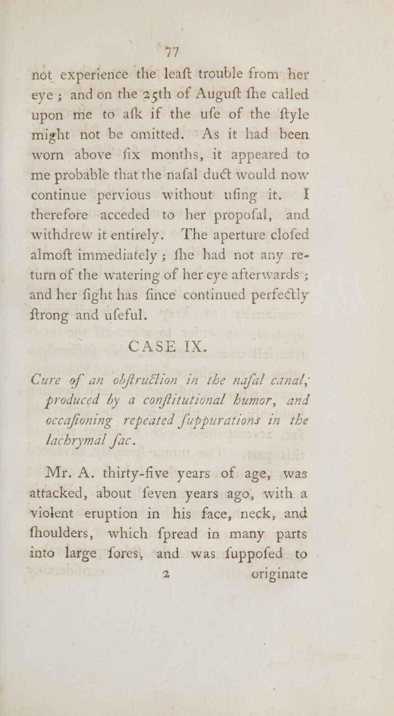 not experience the leaft trouble from her eye ; and on the 25th of Augutft the called upon me to afk if the ufe of the ftyle might not be omitted. As it had been worn above fix months, it appeared to me probable that the nafal duct would now continue pervious without ufing it. | therefore acceded to her propofal, and withdrew it entirely. The aperture clofed almoft immediately ; fhe had not any re- turn of the watering of her eye afterwards ; and her fight has fince continued perfectly ftrong and ufeful. CASE IX. Cure of an obftruction in the nafal canal, produced by a conftitutional humor, and occafioning repeated tig aise in the lachrymal fac. Mr. A. thirty-five years of age, was attacked, about feven years ago, with a violent eruption in his face, neck, and fhoulders, which fpread in many parts into large. fores, and was fuppofed to 2 originate