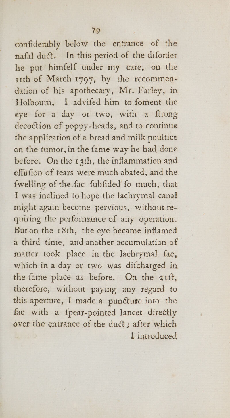 confiderably below the entrance of the nafal duct. In this period of the diforder he put himfelf under my care, on the r1th of March 1797, by the recommen- dation of his apothecary, Mr. Farley, in Holbourn. I advifed him to foment the eye for a day or two, with a {trong decoction of poppy-heads, and to continue the application of a bread and milk poultice on the tumor, in the fame way he had done before. On the 13th, the inflammation and effufion of tears were much abated, and the {welling of the fac fubfided fo much, that I was inclined to hope the lachrymal canal might again become pervious, without re- quiring the performance of any operation. But on the 18th, the eye became inflamed a third time, and another accumulation of matter took place in the lachrymal fac, which in a day or two was difcharged in the fame place as before. On the arit, therefore, without paying any regard to this aperture, I made a puncture into the fac with a fpear-pointed lancet directly ever the entrance of the duct; after which [ introduced