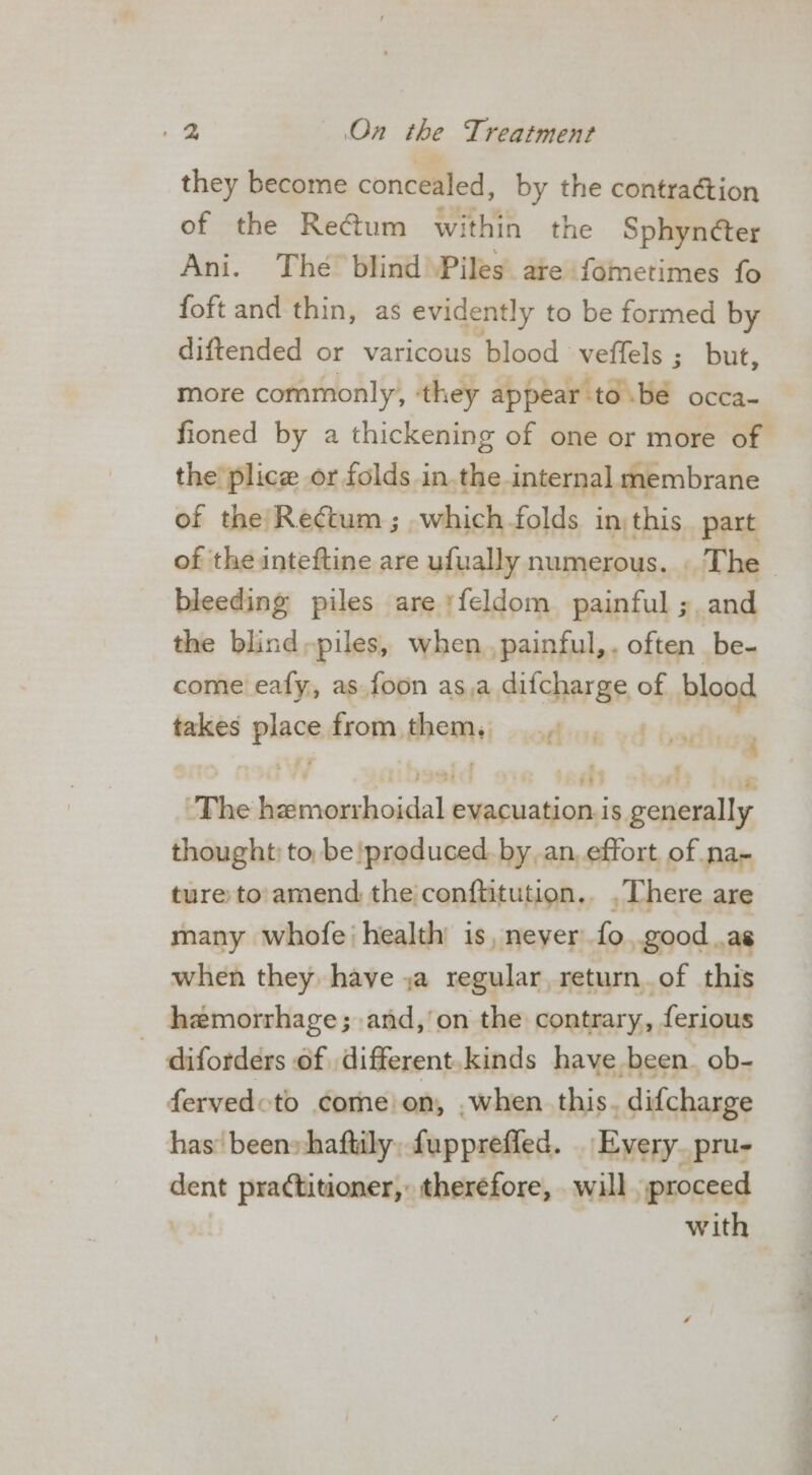 they become concealed, by the contraétion of the Re@um within the Sphyncter Ani. The blind Piles are fometimes fo foft and thin, as evidently to be formed by diftended or varicous blood veffels ; but, more commonly, they appear ‘to.bé occa- fioned by a thickening of one or more of the plice or folds in the internal membrane of the Rectum; which folds inthis part of the inteftine are ufually numerous. The | bleeding piles are ‘feldom painful ;. and the blind-piles, when, painful, . often be- come eafy, as.foon asa ciicheras of blood takes pnt from, sail off 13 The iis iaabatie paasiabion is. agotinilla thought: to, be produced. by.an, effort of na- ture to'amend the conftitution.. . There are many whofe‘ health is, never fo ,.good .as when they have ja regular, return.of this hemorrhage; and,’on the contrary, ferious : diforders of different.kinds have been. ob- fervedoto come on, .when this. difcharge has’ beens haftily, fupprefled. | Every. pru- dent practitioner, theréfore, will proceed with