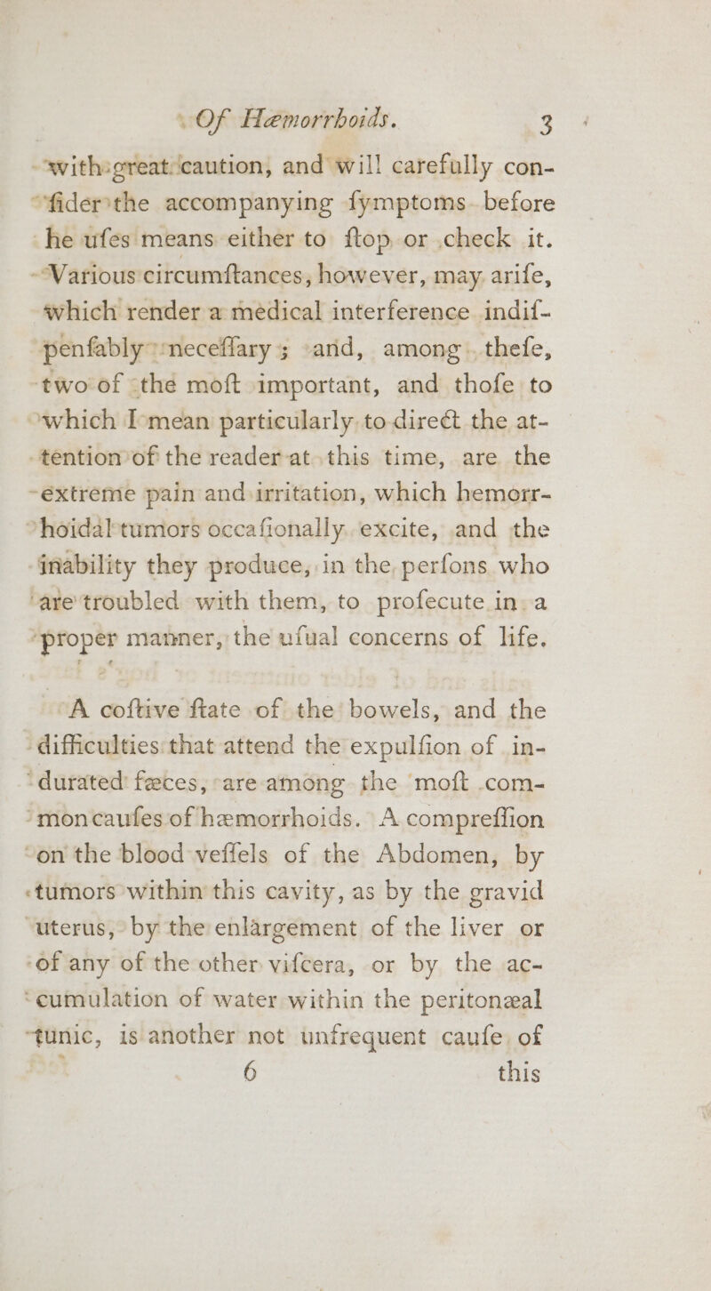 swith sgreat/icaution, and’ will carefully con- “fidersthe accompanying fymptoms- before he ufes means either to ftop, or .check it. -Warious circumftances, however, may. arife, which render a medical interference indif- penfably” meceffary; «and, among. thefe, two of the moft important, and thofe to which I-mean particularly to direct the at- tention of the reader at this time, are the ~extreme pain and irritation, which hemorr- ~hoidaltumors occafionally. excite, and the inability they produce, in the perfons who “are'troubled with them, to profecute in. a ‘proper manner, the ufual concerns of life. A coftive ftate of the’ bowels, and the difficulties: that attend the expulfion of _in- -durated’ faeces, -are among the moft .com- ‘moncaufes of hemorrhoids. A compreffion on the blood veffels of the Abdomen, by -tumors within this cavity, as by the gravid “uterus, by the enlargement of the liver or ‘of any of the other vifcera, or by the ac- ‘cumulation of water within the peritonzal ju is another not unfrequent caufe. of 6 this