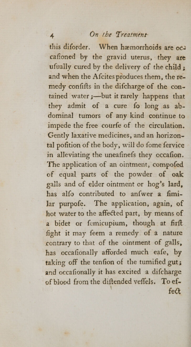 this diforder. When hemorrhoids are oc: cafioned by the gravid uterus, they are ufually cured by the delivery of the child ; and when the Afcites produces them, the re- medy confifts in the difcharge of the con- tained water ;—but it rarely happens that they admit of a cure fo long as ab- dominal tumors of any kind continue to impede the free courfe of the circulation. Gently laxative medicines, and an horizon- tal pofition of the body, will do fome fervice in alleviating the uneafinefs they occafion. The application of an ointment, compofed of equal parts of the powder of oak galls and of elder ointment or hog’s lard, has alfo contributed to anfwer a fimi- Jar purpofe. The application, again, of hot water to the affected part, by means of a bidet or femicupium, though at firft. fight it may feem a remedy of a nature contrary to that of the ointment of galls, has occafionally afforded much eafe, by taking off the tenfion of the tumified gut; and occafionally it has excited a difcharge of blood from the diftended veffels. To ef- . fect