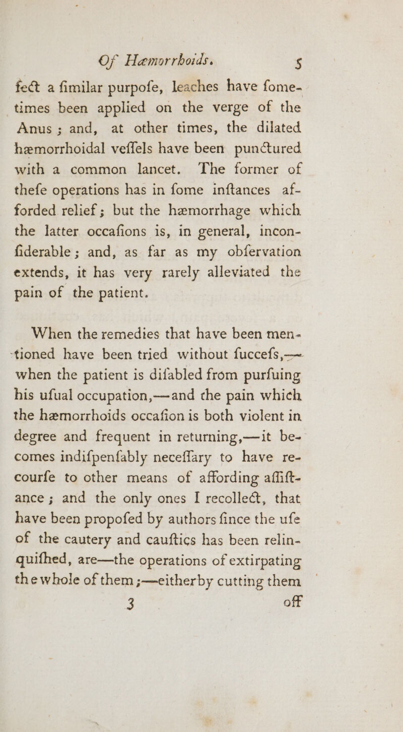 fet a fimilar purpofe, leaches have fome- times been applied on the verge of the Anus; and, at other times, the dilated hemorrhoidal veffels have been punctured with a common lancet. The former of thefe operations has in fome inftances af- forded relief; but the hemorrhage which the latter occafions is, in general, incon- fiderable ; and, as far as my obfervation extends, it has very rarely alleviated the pain of the patient. When the remedies that have been men- ‘tioned have been tried without fuccefs,—~ when the patient is difabled from purfuing his ufual occupation,—and the pain which the hemorrhoids occafion is both violent in degree and frequent in returning,—it be- comes indifpenfably neceffary to have re- courfe to other means of affording affift- ance ; and the only ones I recollect, that have been propofed by authors fince the ufe of the cautery and cauftics has been relin- quifhed, are—the operations of extirpating the whole of them ;—eitherby cutting them 3 | off