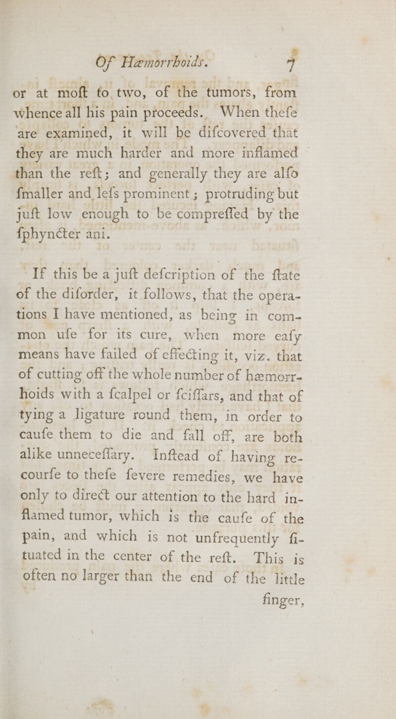 or at “moft to. two, ‘of the Himors, from whence all his pain proceeds. When thefe are examined, it will be difcovered that they are much harder and more inflamed — than the reft; and generally they are alfo {maller and lefs prominent ; protruding but jut low enough to be compreffed by the my acter aot: | “If this be a jut defcription of the fate of the diforder, it follows, that the opera- tions I have mentioned, as being in com- ‘mon ufe for its cure, when more ealy means have failed of effecting it, viz. that of cutting off the whole number of hemorr- hoids with a fcalpel or f{ciffars, and that of tying a ligature round them, in order to caufe them to die and fall off, are both alike unneceffary. Inftead of having re- courfe to thefe fevere remedies, we have only to direct our attention to the hard in- flamed tumor, which is the caufe of the pain, and which is not unfrequently fi- tuated in the center of the reft. This is eiten no larger than the end of the little finger,