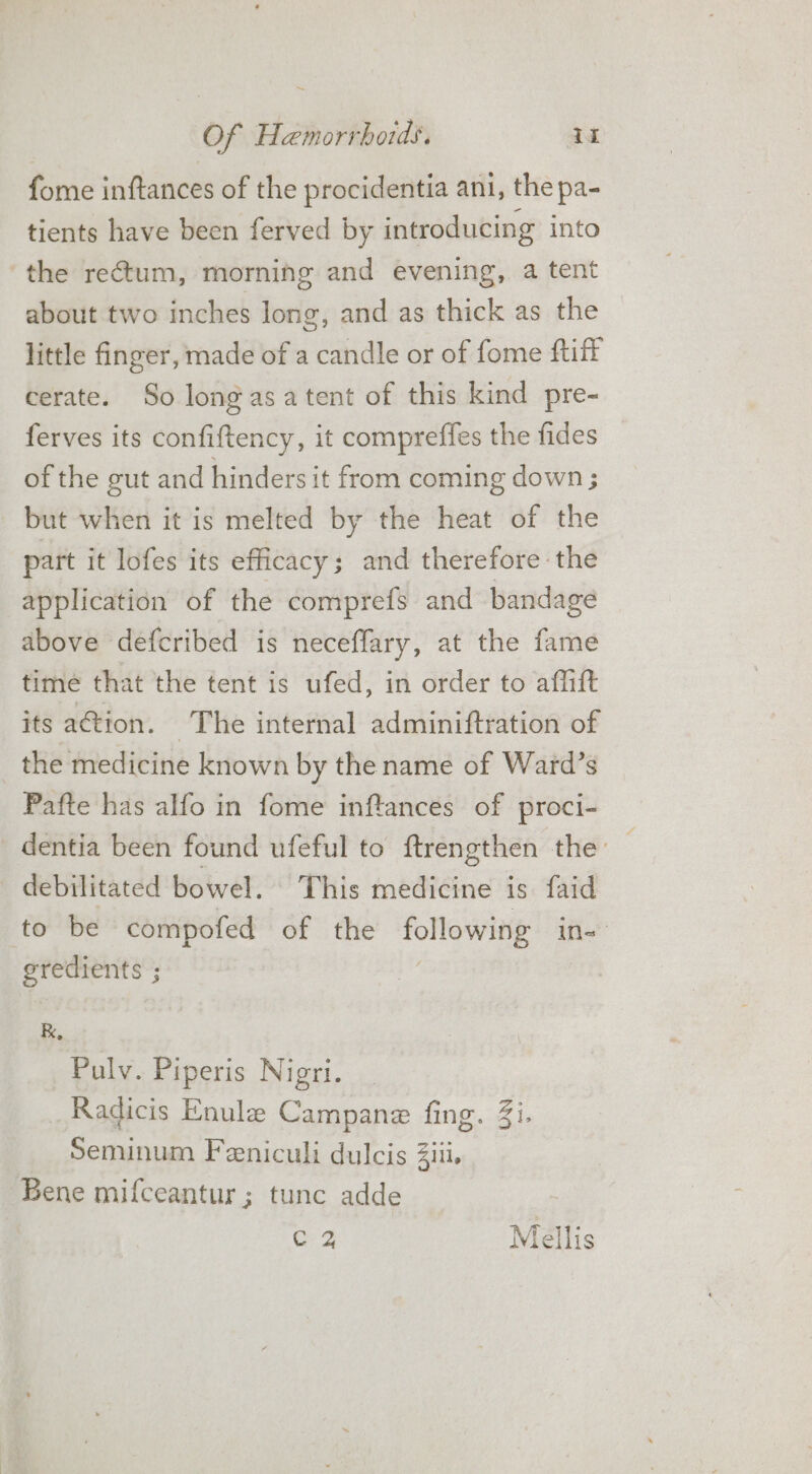 ~ Of Hemorrhoids. iz fome inftances of the procidentia ani, the pa- tients have been ferved by introducing into the rectum, morning and evening, a tent about two inches long, and as thick as the little finger, made of a candle or of fome ftiff cerate. So longasatent of this kind pre- ferves its confiftency, it compreffes the fides of the gut and hinders it from coming down ; but when it is melted by the heat of the part it lofes its efficacy; and therefore the application of the comprefs and bandage above defcribed is neceffary, at the fame time that the tent is ufed, in order to affitt its ation. The internal adminiftration of the medicine known by the name of Ward’s Pafte has alfo in fome inftances of proci- dentia been found ufeful to ftrengthen the: : debilitated bowel. This medicine is faid ‘to be compofed of the following in= gredients ; R, Pulv. Piperis Nigri. Radicis Enule Campane fing. Zi. Seminum Feeniculi dulcis iii. Bene mifceantur ; tunc adde a Mellis