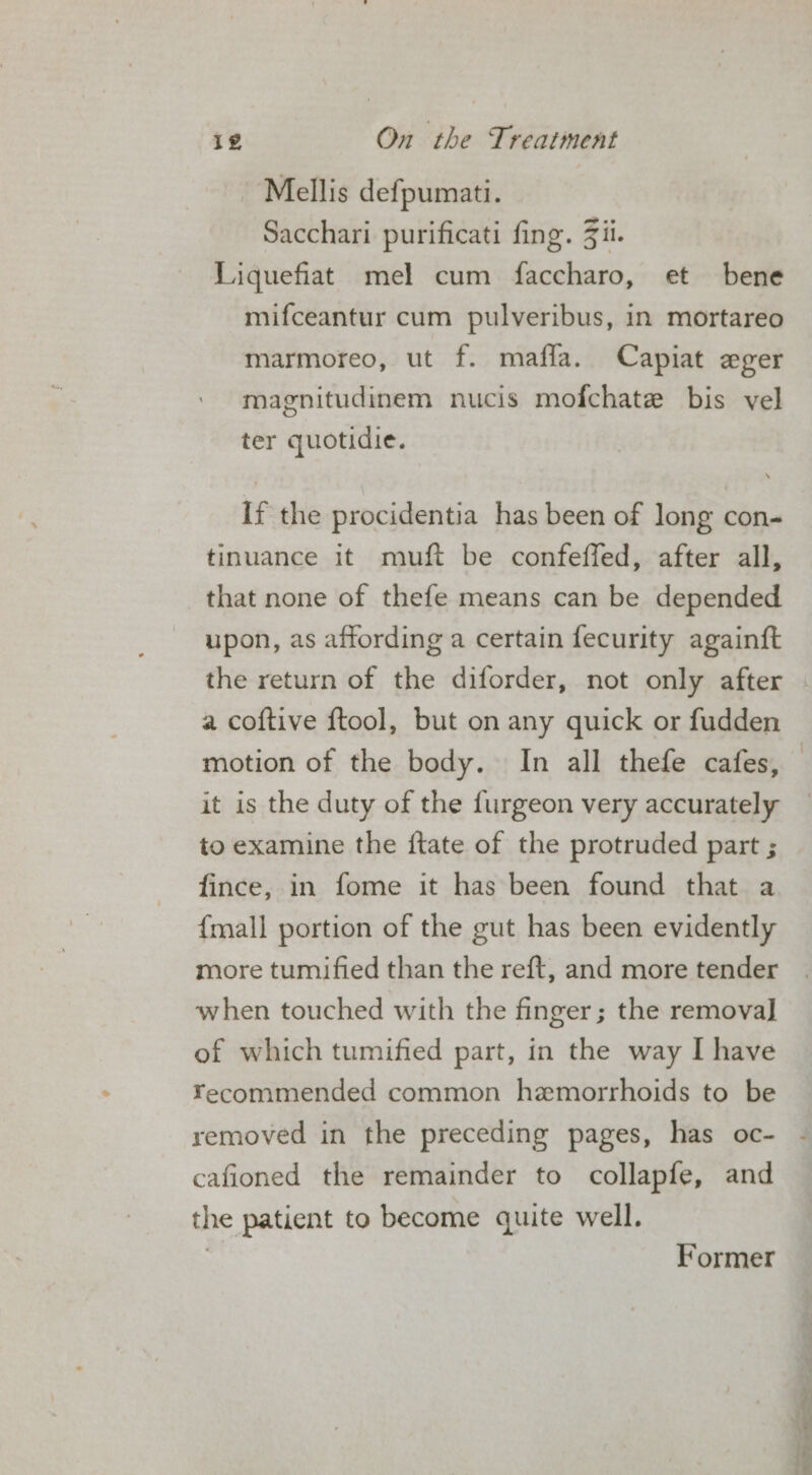 Mellis defpumati. Sacchari purificati fing. Zi. Liquefiat mel cum faccharo, et bene mifceantur cum pulveribus, in mortareo marmoreo, ut f. mafla. Capiat eger magnitudinem nucis mofchate bis vel ter quotidie. If the procidentia has been of long con- tinuance it muft be confeffed, after all, that none of thefe means can be depended upon, as affording a certain fecurity againft the return of the diforder, not only after motion of the body. In all thefe cafes, it is the duty of the furgeon very accurately to examine the {tate of the protruded part ; fince, in fome it has been found that a {mall portion of the gut has been evidently more tumified than the reft, and more tender when touched with the finger; the removal] of which tumified part, in the way I have ¥ecommended common hemorrhoids to be removed in the preceding pages, has oc- cafioned the remainder to collapfe, and the patient to become quite well. 3 Former Ate fs