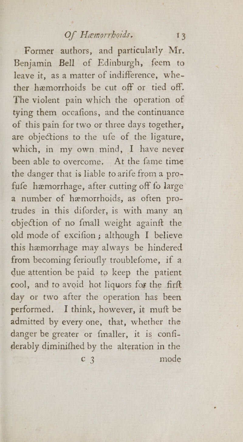 Former authors, and particularly Mr. Benjamin Bell of Edinburgh, feem to leave it, as a matter of indifference, whe- ther hemorrhoids be cut off or tied off. The violent pain which the operation of tying them occafions, and the continuance of this pain for two or three days together, are objections to the ufe of the ligature, which, in my own mind, I have never been able to overcome. At the fame time the danger that is liable toarife from a pro- fufe hemorrhage, after cutting off fo large a number of hemorrhoids, as often pro- trudes in this diforder, is with many an objection of no fmall weight againft the old mode of excifion ; although I believe this hemorrhage may always be hindered from becoming ferioufly troublefome, if a due attention be paid to keep the patient cool, and to avoid hot liquors fog the firft day or two after the operation has been performed. I think, however, it muft be admitted by every one, that, whether the danger be greater or fmaller, it is confi- derably diminifhed by the alteration in the Ce mode