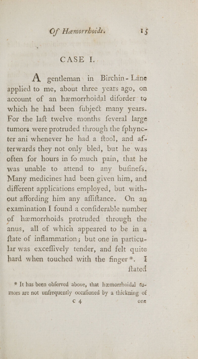 CASE. fh, A gentleman in Birchin- Lane applied to me, about three years ago, on account of an hemorrhoidal diforder to which he had been fubject many years. For the laft twelve months feveral large tumors were protruded through the {fphync- ter ani whenever he had a ftool, and af- terwards they not only bled, but he was often for hours in fo much pain, that he was unable to attend to any bufinefs. Many medicines had been given him, and different applications employed, but with- out affording him any affiftance. On an examination I found a confiderable number of hemorrhoids protruded through the anus, all of which appeared to be in a ftate of inflammation; but one in particu- Jar was exceflively tender, and felt quite hard when touched with the finger*. I : ftated * It has been obferved above, that hxmorrhoidal fu- mors are not unfrequently occafioned by a thickning of | Shh one