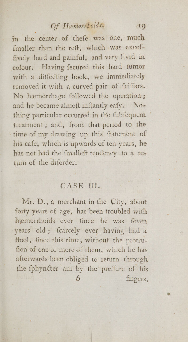 in the center of thefe was one, much {maller than the reft, which was excef- fively hard and painful, and very livid in colour. Having fecured this hard tumor with a diffecting hook, we immediately removed it with a curved pair of fciffars. No haemorrhage followed the operation ; and he became almoft inftantly eafy. No- thing particular occurred in the fubfequent ‘ treatment ; and, from that period to the ‘time of my drawing up this ftatement of his cafe, which is upwards of ten years, he has not had the fmalleft tendency to a re- turn of the diforder. CASE. ti, Mr. D., a merchant in the City, about forty years of age, has been troubled with hemorrhoids ever fince he was feven years old; fcarcely ever having had a ftool, fince this time, without the protru- fion of one or more of them, which he has afterwards been obliged to return through the fphyncter ani by the preffure of his