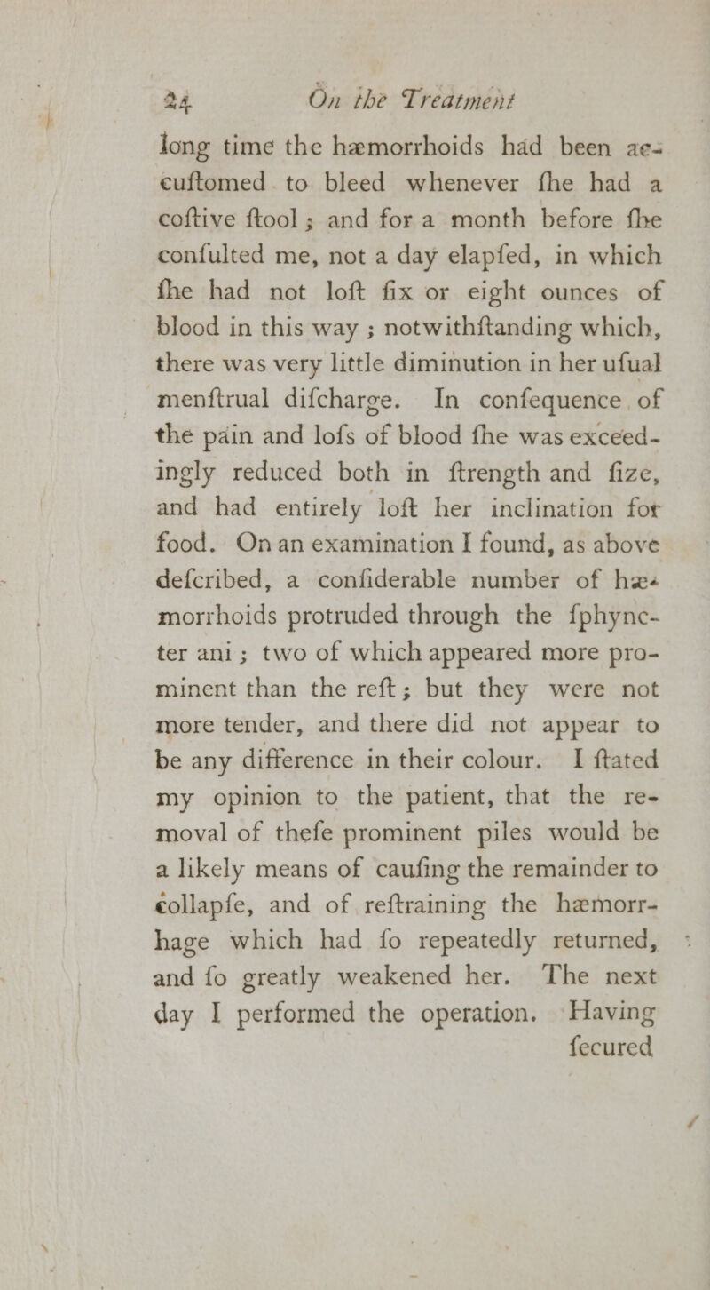 long time the hemorrhoids had been ae- cuftomed.to bleed whenever fhe had a coftive ftool; and for a month before fhe confulted me, not a day elapfed, in which fhe had not loft fix or eight ounces of blood in this way ; notwithftanding which, there was very little diminution in her ufual menftrual difcharge. In confequence. of the pain and lofs of blood fhe was exceed- ingly reduced both in ftrength and fize, and had entirely loft her inclination for food. Onan examination I found, as above defcribed, a confiderable number of hee morrhoids protruded through the {phyne- ter ani; two of which appeared more pro- minent than the reft; but they were not more tender, and there did not appear to be any difference in their colour. I ftated my opinion to the patient, that the re- moval of thefe prominent piles would be a likely means of caufing the remainder to collapfe, and of reftraining the hemorr- hage which had {fo repeatedly returned, and fo greatly weakened her. The next day I performed the operation. Having fecured