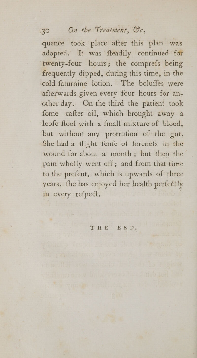 quence took place after this plan was adopted. It was fteadily continued fot twenty-four hours; the comprefs being frequently dipped, during this time, in the cold faturnine lotion. The boluffes were afterwards given every four hours for an- other day. On the third the patient took fome cafter oil, which brought away a loofe {tool with a fmall mixture of blood, but without any protrufion of the gut. She had a flight fenfe of forenefs in the wound for about a month; but then the pain wholly went off; and from that time to the prefent, which is upwards of three years, fhe has enjoyed her health perfectly in every refpect, | THE END.