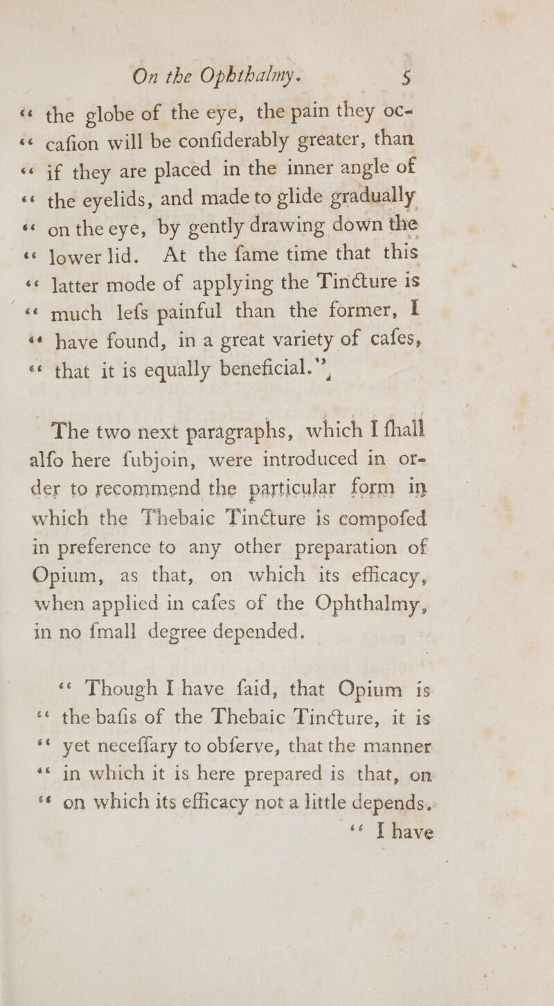 «© the globe of the eye, the pain they oc- «© cafion will be confiderably greater, than «&lt; if they are placed in the inner angle of ‘* the eyelids, and made to glide gradually ‘* on the eye, by gently drawing down the ‘© lower lid. At the fame time that this ‘¢ Jatter mode of applying the Tincture is «much lefs painful than the former, I ‘«* have found, in a great variety of cafes, ‘¢ that it is equally beneficial.”’, - The two next paragraphs, which I fhall alfo here fubjoin, were introduced in or- der to recommend the particular form in which the Thebaic Tincture is compofed in preference to any other preparation of Opium, as that, on which its efficacy, when applied in cafes of the Ophthalmy, in no {mall degree depended. ‘¢ Though I have faid, that Opium is ‘* the bafis of the Thebaic Tincture, it is ‘«* yet neceffary to obferve, that the manner ‘* in which it is here prepared is that, on *¢ on which its efficacy not a little depends. ‘* T have